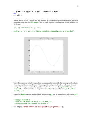 11

5.3.2

Interpolation by algebraic polynomials

Assume now that the interpolating function is an algebraic polynomial pn(x) of degree at most n,
where n = number of points of interpolation – 1. It is well known that the interpolating
polynomial pn always exists and is unique (see e.g., [6], [9]). To determine the polynomial
interpolant one can use either the Vandermonde's method or Lagrange form or Newton's form or
Aitken's method. We shall describe briefly the Newton's method.
We begin writing p(x) as
(5.3.1)

pn(x) = a0 + a1(x – x0) + a2(x – x0)(x – x1) + … + an(x – x0)(x – x1) … (x – xn-1)

Coefficients a0, a1, … , an are called the divided differences and they can be computed
recursively. Representation (5.3.1) of pn(x) is called the Newton's form of the interpolating
polynomial. The k-th order divided difference based on points x0, … xk, denoted by [x0, … , xk],
is defined recursively as
[xm] = ym if k = 0
[x0, … , xk] = ([x1, … , xk] – [x0, … , xk-1])/(xk – x0) if k  0.
Coefficients {ak} in representation (5.3.1) and the divided differences are related in the following
way
ak = [x0, … , xk].
Function Newtonpol evaluates an interpolating polynomial at the user supplied points.
function [yi, a] = Newtonpol(x, y, xi)
%
%
%
%
%

Values yi of the interpolating polynomial at the points xi.
Coordinates of the points of interpolation are stored in
vectors x and y. Horner's method is used to evaluate
a polynomial. Second output parameter a holds coeeficients
of the interpolating polynomial in Newton's form.

a =
n =
val
for

divdiff(x, y);
length(a);
= a(n)*ones(length(xi));
m = n-1:-1:1
val = (xi - x(m)).*val + a(m);

end
yi = val(:);

function a = divdiff(x, y)
% Divided differences based on points stored in arrays x and y.
n = length(x);
for k=1:n-1

 