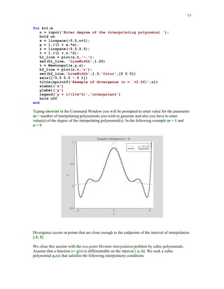 12

y(k+1:n) = (y(k+1:n) - y(k))./(x(k+1:n) - x(k));
end
a = y(:);

For the data of the last example, we will evaluate Newton's interpolating polynomial of degree at
most five, using function Newtonpol. Also its graph together with the points of interpolation will
be plotted.
[yi, a] = Newtonpol(x, y, xi);
plot(x, y, 'o', xi, yi), title('Quintic interpolant of y = sin(2x)')

Quintic interpolant of y = sin(2x)
1.5

1

0.5

0

-0.5

-1

-1.5

0

0.5

1

1.5

2

2.5

3

3.5

Interpolation process not always produces a sequence of polynomials that converge uniformly to
the interpolated function as degree of the interpolating polynomial tends to infinity. A famous
example of divergence, due to Runge, illustrates this phenomenon. Let g(x) = 1/(1 + x2),
-5  x  5, be the function that is interpolated at n + 1 evenly spaced points xk = -5 + 10k/n,
k = 0, 1, … , n.
Script file showint creates graphs of both, the function g(x) ant its interpolating polynomial pn(x).
% Script showint.m
% Plot of the function 1/(1 + x^2) and its
% interpolating polynomial of degree n.
m = input('Enter number of interpolating polynomials ');

 