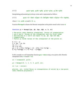 13

for k=1:m
n = input('Enter degree of the interpolating polynomial ');
hold on
x = linspace(-5,5,n+1);
y = 1./(1 + x.*x);
z = linspace(-5.5,5.5);
t = 1./(1 + z.^2);
h1_line = plot(z,t,'-.');
set(h1_line, 'LineWidth',1.25)
t = Newtonpol(x,y,z);
h2_line = plot(z,t,'r');
set(h2_line,'LineWidth',1.3,'Color',[0 0 0])
axis([-5.5 5.5 -.5 1])
title(sprintf('Example of divergence (n = %2.0f)',n))
xlabel('x')
ylabel('y')
legend('y = 1/(1+x^2)','interpolant')
hold off
end

Typing showint in the Command Window you will be prompted to enter value for the parameter
m = number of interpolating polynomials you wish to generate and also you have to enter
value(s) of the degree of the interpolating polynomial(s). In the following example m = 1 and
n=9

Divergence occurs at points that are close enough to the endpoints of the interval of interpolation
[-5, 5].
We close this section with the two-point Hermite interpolaion problem by cubic polynomials.
Assume that a function y= g(x) is differentiable on the interval [ a, b]. We seek a cubic
polynomial p3(x) that satisfies the following interpolatory conditions

 