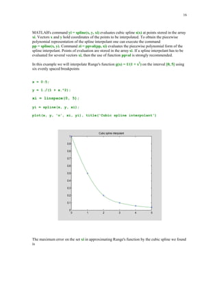 15

Error in interpolation of sin(x) by a two-point cubic Hermite polynomial
0

-0.002

-0.004

-0.006

-0.008

-0.01

-0.012

5.3.3

0

0.2

0.4

0.6

0.8

1

1.2

1.4

1.6

Interpolation by splines

In this section we will deal with interpolation by polynomial splines. In recent decades splines
have attracted attention of both researchers and users who need a versatile approximation tools.
We begin with the definition of the polynomial spline functions and the spline space.



Given an interval [a, b]. A partition of the interval [a, b] with the breakpoints {xl}1m is defined
as = {a = x1  x2  …  xm = b}, where m  1. Further, let k and n, k  n, be nonnegative
integers. Function s(x) is said to be a spline function of degree n with smoothness k if the
following conditions are satisfied:



(i)
(ii)

On each subinterval [xl, xl+1] s(x) coincides with an algebraic polynomial of degree at
most n.
s(x) and its derivatives up to order k are all continuous on the interval [a, b]



Throughout the sequel the symbol Sp(n, k, ) will stand for the space of the polynomial splines
of degree n with smoothness k , and the breakpoints . It is well known that Sp(n, k, ) is a
linear subspace of dimension (n + 1)(m – 1) – (k + 1)(m – 2). In the case when k = n – 1, we will
write Sp(n, ) instead of Sp(n, n – 1, ).







MATLAB function spline is designed for computations with the cubic splines (n = 3) that are
twice continuously differentiable (k = 2) on the interval [x1, xm]. Clearly
dim Sp(3, ) = m + 2. The spline interpolant s(x) is determined uniquely by the interpolatory
conditions s(xl) = yl, l = 1, 2, … , m and two additional boundary conditions, namely that s'''(x)
is continuous at x = x2 and x = xm-1. These conditions are commonly referred to as the not-a-knot
end conditions.



 