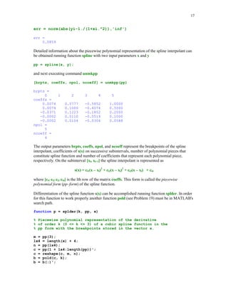 16

MATLAB's command yi = spline(x, y, xi) evaluates cubic spline s(x) at points stored in the array
xi. Vectors x and y hold coordinates of the points to be interpolated. To obtain the piecewise
polynomial representation of the spline interpolant one can execute the command
pp = spline(x, y). Command zi = ppval(pp, xi) evaluates the piecewise polynomial form of the
spline interpolant. Points of evaluation are stored in the array xi. If a spline interpolant has to be
evaluated for several vectors xi, then the use of function ppval is strongly recommended.
In this example we will interpolate Runge's function g(x) = 1/(1 + x2) on the interval [0, 5] using
six evenly spaced breakpoints
x = 0:5;
y = 1./(1 + x.^2);

xi = linspace(0, 5);
yi = spline(x, y, xi);
plot(x, y, 'o', xi, yi), title('Cubic spline interpolant')

Cubic spline interpolant
1
0.9
0.8
0.7
0.6
0.5
0.4
0.3
0.2
0.1
0

0

1

2

3

4

5

The maximum error on the set xi in approximating Runge's function by the cubic spline we found
is

 