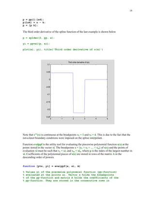 17

err = norm(abs(yi-1./(1+xi.^2)),'inf')
err =
0.0859

Detailed information about the piecewise polynomial representation of the spline interpolant can
be obtained running function spline with two input parameters x and y
pp = spline(x, y);

and next executing command unmkpp
[brpts, coeffs, npol, ncoeff] = unmkpp(pp)
brpts =
0
1
coeffs =
0.0074
0.0074
-0.0371
-0.0002
-0.0002
npol =
5
ncoeff =
4

2

3

0.0777
0.1000
0.1223
0.0110
0.0104

4

-0.5852
-0.4074
-0.1852
-0.0519
-0.0306

5
1.0000
0.5000
0.2000
0.1000
0.0588

The output parameters brpts, coeffs, npol, and ncoeff represent the breakpoints of the spline
interpolant, coefficients of s(x) on successive subintervals, number of polynomial pieces that
constitute spline function and number of coefficients that represent each polynomial piece,
respectively. On the subinterval [xl, xl+1] the spline interpolant is represented as
s(x) = cl1(x – xl)3 + cl2(x – xl)2 + cl3(x – xl) + cl4
where [cl1 cl2 cl3 cl4] is the lth row of the matrix coeffs. This form is called the piecewise
polynomial form (pp–form) of the spline function.
Differentiation of the spline function s(x) can be accomplished running function splder. In order
for this function to work properly another function pold (see Problem 19) must be in MATLAB's
search path.
function p = splder(k, pp, x)
% Piecewise polynomial representation of the derivative
% of order k (0 = k = 3) of a cubic spline function in the
% pp form with the breakpoints stored in the vector x.
m =
lx4
n =
c =
c =
b =
b =

pp(3);
= length(x) + 4;
pp(lx4);
pp(1 + lx4:length(pp))';
reshape(c, m, n);
pold(c, k);
b(:)';

 