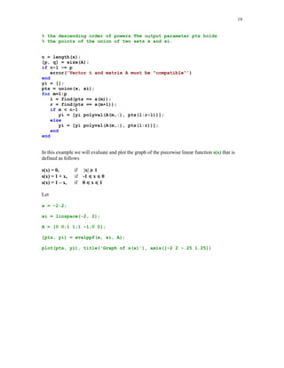 18

p = pp(1:lx4);
p(lx4) = n - k;
p = [p b];

The third order derivative of the spline function of the last example is shown below
p = splder(3, pp, x);
yi = ppval(p, xi);
plot(xi, yi), title('Third order derivative of s(x)')

Third order derivative of s(x)
0.1

0.05

0

-0.05

-0.1

-0.15

-0.2

-0.25

0

1

2

3

4

5

Note that s'''(x) is continuous at the breakpoints x2 = 1 and x5 = 4. This is due to the fact that the
not-a-knot boundary conditions were imposed on the spline interpolant.
Function evalppf is the utility tool for evaluating the piecewise polynomial function s(x) at the
points stored in the vector xi. The breakpoints x = {x1  x2  …  xm} of s(x) and the points of
evaluation xi must be such that x1 = xi1 and xm = xip, where p is the index of the largest number in
xi. Coefficients of the polynomial pieces of s(x) are stored in rows of the matrix A in the
descending order of powers.
function [pts, yi] = evalppf(x, xi, A)
%
%
%
%

Values yi of the piecewise polynomial function (pp-function)
evaluated at the points xi. Vector x holds the breakpoints
of the pp-function and matrix A holds the coefficients of the
pp-function. They are stored in the consecutive rows in

 