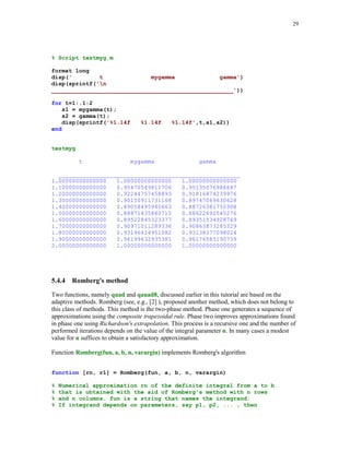26

5.4.3

Gauss quadature formulas

This class of numerical integration formulas is constructed by requiring that the formulas are
exact for polynomials of the highest possible degree. The Gauss formulas are of the type
b

∫

p( x )f ( x )dx ≈

n

∑ w f (x
k

k)

k =1

a

where p(x) denotes the weight function. Typical choices of the weight functions together with the
associated intervals of integration are listed below

Weight p(x)
1
1/ 1 − x 2
e−x
e−x

2

Interval [a, b]
[-1, 1]
[-1, 1]

Quadrature name
Gauss-Legendre
Gauss-Chebyshev

[0, ∞ )
( −∞ , ∞ )

Gauss-Laguerre
Gauss-Hermite

It is well known that the weights of the Gauss formulas are all positive and the nodes are the roots
of the class of polynomials that are orthogonal, with respect to the given weight function p(x), on
the associated interval.
Two functions included below, Gquad1 and Gquad2 are designed for numerical computation of
the definite integrals using Gauss quadrature formulas. A method used here is described in [3],
pp. 93 – 94.
function [s, w, x] = Gquad1(fun, a, b, n, type, varargin)
%
%
%
%
%
%
%
%

Numerical integration using either the Gauss-Legendre (type = 'L')
or the Gauss-Chebyshev (type = 'C') quadrature with n (n  0) nodes.
fun is a string representing the name of the function that is
integrated from a to b. For the Gauss - Chebyshev quadrature
it is assumed that a = -1 and b = 1.
The output parameters s, w, and x hold the computed approximation
of the integral, list of weights, and the list of nodes,
respectively.

d = zeros(1,n-1);
if type == 'L'
k = 1:n-1;
d = k./(2*k - 1).*sqrt((2*k - 1)./(2*k + 1));
fc = 2;
J = diag(d,-1) + diag(d,1);
[u,v] = eig(J);
[x,j] = sort(diag(v));
w = (fc*u(1,:).^2)';
w = w(j)';

 