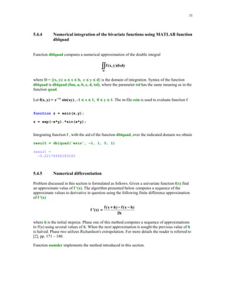 28

f = 1:2:2*n-1;
fc = 1;
else
d = sqrt(.5*(1:n-1));
f = zeros(1,n);
fc = sqrt(pi);
end
J = diag(d,-1) + diag (f) + diag(d,1);
[u,v] = eig(J);
[x,j] = sort(diag(v));
w = (fc*u(1,:).^2)';
w = w(j);
f = feval(fun,x,varargin{:});
s = w'*f(:);

The Euler's gamma function
∞

∫

Γ( t ) = e − x x t −1dx

( t  -1)

0

can be approximated using function Gquad2 with type being set to 'L' (Gauss-Laguerre
quadratures). Let us recall that Γ (n) = (n - 1)! for n = 1, 2, … . Function mygamma is designed
for computing numerical approximation of the gamma function using Gauss-Laguerre
quadratures.
function y = mygamma(t)
% Value(s) y of the Euler's gamma function evaluated at t (t  -1).
td = t - fix(t);
if td == 0
n = ceil(t/2);
else
n = ceil(abs(t)) + 10;
end
y = Gquad2('pow',n,'L',t-1);

The following function
function z = pow(x, e)
% Power function z = x^e
z = x.^e;

is called from within function mygamma.
In this example we will approximate the gamma function for t = 1, 1.1, … , 2 and compare the
results with those obtained by using MATLAB's function gamma. A script file testmyg
computes approximate values of the gamma function using two functions mygamma and gamma

 