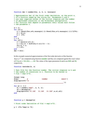 29

% Script testmyg.m
format long
disp('
t
mygamma
gamma')
disp(sprintf('n
_____________________________________________________'))
for t=1:.1:2
s1 = mygamma(t);
s2 = gamma(t);
disp(sprintf('%1.14f
end

%1.14f

%1.14f',t,s1,s2))

testmyg
t

mygamma

gamma

_____________________________________________________
1.00000000000000
1.00000000000000
1.00000000000000
1.10000000000000
0.95470549811706
0.95135076986687
1.20000000000000
0.92244757458893
0.91816874239976
1.30000000000000
0.90150911731168
0.89747069630628
1.40000000000000
0.89058495940663
0.88726381750308
1.50000000000000
0.88871435840715
0.88622692545276
1.60000000000000
0.89522845323377
0.89351534928769
1.70000000000000
0.90971011289336
0.90863873285329
1.80000000000000
0.93196414951082
0.93138377098024
1.90000000000000
0.96199632935381
0.96176583190739
2.00000000000000
1.00000000000000
1.00000000000000

5.4.4

Romberg's method

Two functions, namely quad and qauad8, discussed earlier in this tutorial are based on the
adaptive methods. Romberg (see, e.g., [2] ), proposed another method, which does not belong to
this class of methods. This method is the two-phase method. Phase one generates a sequence of
approximations using the composite trapezoidal rule. Phase two improves approximations found
in phase one using Richardson's extrapolation. This process is a recursive one and the number of
performed iterations depends on the value of the integral parameter n. In many cases a modest
value for n suffices to obtain a satisfactory approximation.
Function Romberg(fun, a, b, n, varargin) implements Romberg's algorithm
function [rn, r1] = Romberg(fun, a, b, n, varargin)
%
%
%
%

Numerical approximation rn of the definite integral from a to b
that is obtained with the aid of Romberg's method with n rows
and n columns. fun is a string that names the integrand.
If integrand depends on parameters, say p1, p2, ... , then

 