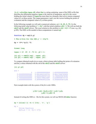 31

5.4.4

Numerical integration of the bivariate functions using MATLAB function
dblquad

Function dblquad computes a numerical approximation of the double integral

∫∫ f (x, y )dxdy
D

where D = {(x, y): a  x  b, c  y  d} is the domain of integration. Syntax of the function
dblquad is dblquad (fun, a, b, c, d, tol), where the parameter tol has the same meaning as in the
function quad.
Let f(x, y) = e − xy sin(xy ) , -1  x  1, 0  y  1. The m-file esin is used to evaluate function f
function z = esin(x,y);
z = exp(-x*y).*sin(x*y);

Integrating function f , with the aid of the function dblquad, over the indicated domain we obtain
result = dblquad('esin', -1, 1, 0, 1)
result =
-0.22176646183245

5.4.5

Numerical differentiation

Problem discussed in this section is formulated as follows. Given a univariate function f(x) find
an approximate value of f '(x). The algorithm presented below computes a sequence of the
approximate values to derivative in question using the following finite difference approximation
of f '(x)
f '(x) ≈

f ( x + h) − f ( x − h)
2h

where h is the initial stepsize. Phase one of this method computes a sequence of approximations
to f'(x) using several values of h. When the next approximation is sought the previous value of h
is halved. Phase two utilizes Richardson's extrapolation. For more details the reader is referred to
[2], pp. 171 – 180.
Function numder implements the method introduced in this section.

 