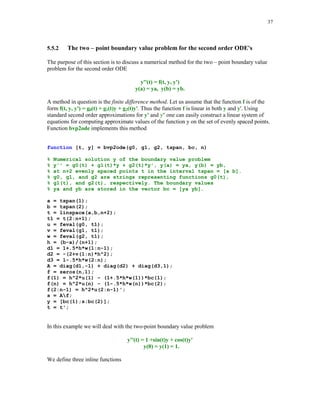 % 	

	)*
Many problems that arise in science and engineering require a knowledge of a function y = y(t)
that satisfies the first order differential equation y' = f(t, y) and the initial condition y(a) = y0,
where a and y0 are given real numbers and f is a bivariate function that satisfies certain
smoothness conditions. A more general problem is formulated as follows. Given function f of n
variables, find a function y = y(t) that satisfies the nth order ordinary differential equation
y( n ) = f(t, y, y', … , y(n – 1)) together with the initial conditions y(a) = y0, y'(a) = y0', … ,
y( n – 1) (a) = y0( n – 1). The latter problem is often transformed into the problem of solving a system
of the first order differential equations. To this end a term ordinary differential equations will
be abbreviated as ODEs.

5.5.1

Solving the initial value problems using MATLAB built-in functions

MATLAB has several functions for computing a numerical solution of the initial value problems
for the ODEs. They are listed in the following table

Function

Application

Method used

ode23
ode45
ode113
ode15s

Nonstiff ODEs
Nonstiff ODEs
Nonstiff ODEs
Stiff ODEs

ode23s

Stiff ODEs

Explicit Runge-Kutta (2, 3) formula
Explicit Runge-Kutta (4, 5) formula
Adams-Bashforth-Moulton solver
Solver based on the numerical differentiation
formulas
Solver based on a modified Rosenbrock
formula of order 2

A simplest form of the syntax for the MATLAB ODE solvers is

 