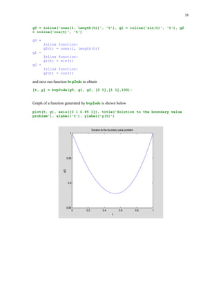 34

[t, y] = solver(fun, tspan, y0], where fun is a string containing name of the ODE m-file that
describes the differential equation, tspan is the interval of integration, and y0 is the vector
holding the initial value(s). If tspan has more than two elements, then solver returns computed
values of y at these points. The output parameters t and y are the vectors holding the points of
evaluation and the computed values of y at these points.
In the following example we will seek a numerical solution y at t = 0, .25, .5, .75, 1 to the
following initial value problem y' = -2ty2, with the initial condition y(0) = 1. We will use both the
ode23 and the ode45 solvers. The exact solution to this problem is y(t) = 1/(1 + t2) (see, e.g., [6],
p.289). The ODE m-file needed in these computations is named eq1
function dy = eq1(t,y)
% The m-file for the ODE y' = -2ty^2.
dy = -2*t.*y(1).^2;

format long
tspan = [0 .25 .5 .75 1]; y0 = 1;
[t1 y1] = ode23('eq1', tspan, y0);
[t2 y2] = ode45('eq1', tspan, y0);

To compare obtained results let us create a three-column table holding the points of evaluation
and the y-values obtained with the aid of the ode23 and the ode45 solvers
[t1 y1 y2]
ans =
0
0.25000000000000
0.50000000000000
0.75000000000000
1.00000000000000

1.00000000000000
0.94118221525751
0.80002280597122
0.64001788410487
0.49999658522366

1.00000000000000
0.94117646765650
0.79999999678380
0.63999998775736
0.50000000471194

Next example deals with the system of the first order ODEs

y1'(t) = y1(t) – 4y2(t), y2'(t) = -y1(t) + y2(t),
y1(0) = 1; y2(0) = 0.
Instead of writing the ODE m – file for this system, we will use MATLAB inline function

dy = inline('[1 –4;-1 1]*y', 't', 'y')
dy =
Inline function:
dy(t,y) = [1 –4;-1 1]*y

 