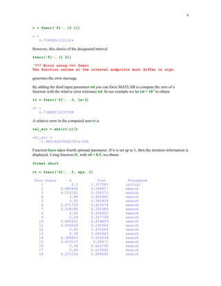 4

r = fzero('f1', [0 1])
r =
0.73908513321516

However, this choice of the designated interval
fzero('f1', [1 2])
¨??? Error using == fzero
The function values at the interval endpoints must differ in sign.

generates the error message.
By adding the third input parameter tol you can force MATLAB to compute the zero of a
function with the relative error tolerance tol. In our example we let tol = 10-3 to obtain
rt = fzero('f1', .5, 1e-3)
rt =
0.73886572291538

A relative error in the computed zero rt is
rel_err = abs(rt-r)/r
rel_err =
2.969162630892787e-004

Function fzero takes fourth optional parameter. If it is set up to 1, then the iteration information is
displayed. Using function f1, with x0 = 0.5, we obtain
format short
rt = fzero('f1', .5, eps, 1)
Func evals
1
2
3
4
5
6
7
8
9
10
11
12
13
14
15
16
17
18

x
0.5
0.485858
0.514142
0.48
0.52
0.471716
0.528284
0.46
0.54
0.443431
0.556569
0.42
0.58
0.386863
0.613137
0.34
0.66
0.273726

f(x)
0.377583
0.398417
0.356573
0.406995
0.347819
0.419074
0.335389
0.436052
0.317709
0.459853
0.292504
0.493089
0.256463
0.539234
0.20471
0.602755
0.129992
0.689045

Procedure
initial
search
search
search
search
search
search
search
search
search
search
search
search
search
search
search
search
search

 