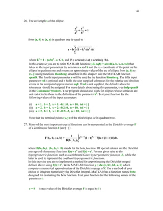 41

5. Derive Newton's iteration for a problem of computing the reciprocal of a nonzero
number a.
(i)
Does your iteration always converge for any value of the initial guess x0?
(ii)
Write MATLAB function r = recp(a, x0) that computes the reciprocal of a using
Newton's method with the initial guess x0.
(iii)
Run function recp for the following following values of (a, x0) : (2, 0.3) and
(10, 0.15) and print out consecutive approximations generated by the function recp
and determine the order of convergence.
6. In this exercise you are to write MATLAB function
[r, niter] = Sch(f, derf, x0, m, tol) to compute a multiple root r of the function f(x).
Recall that r is a root of multiplicity m of f(x) if f(x) = (x – r)mg(x), for some
function g(x). Schroder (see [8]) has proposed the following iterative scheme for
computing a multiple root r of f(x)
xk+1 = xk – mf(xk)/f '(xk), k = 0, 1, … .
When m = 1, this method becomes the Newton – Raphson method.
The input parameters: f is the function with a multiple root r, derf is the first
derivative of f, x0 is the initial guess, m stands for the multiplicity of r and tol is the
assumed tolerance for the computed root.
The output parameters: r is the computed root and niter is the number of performed
iterations.
7. In this exercise you are to test function Sch of Problem 6.
(i)
(ii)

(iii)

Use function f2 defined in Section 5.2 and write function derf2 to compute the first
order derivative of a function in file f2.
Use unexpanded form for the derivative. Run function Sch with m = 5 then repeat
this experiment letting m = 1. In each case choose x0 = 0. Compare number of
iterations performed in each case.
Repeat the above experiment using function f3. You will need a function derf3 to
evaluate the first derivative in the expanded form.

8. Let p(x) be a cubic polynomial with three distinct real roots rk , k = 1, 2, 3. Suppose
that the exact values of r1 and r2 are available. To compute the root r3 one wants to use
function Sch of Problem 6 with m = 1 and x0 = (r1 + r2)/2. How many iterations are needed
to compute r3?
9. Based on your observations made during the numerical experiments performed when
solving Problem 8 prove that only one step of the Newton-Raphson method is needed to
compute the third root of p(x).
10. Given a system of nonlinear equations
x2/16 + y2/4 = 1
x2 – y2 = 1
Use function NR to compute all the zeros of this system. Compare your results with the exact
values x = 2 and y =
3. Evaluate function f at the computed zeros and print your results
using format long.

	

	


 