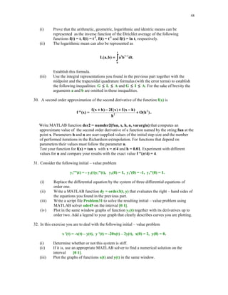 43

Evaluate each function f at the computed zero and print out results using format long.
14. Another form of the interpolating polynomial is due to Lagrange and uses as the basis
function the so–called fundamental polynomials Lk(x), 0  k  n. The kth fundamental
polynomial Lk is defined as follows: Lk(xk) = 1, Lk(xm) = 0 for k m, and deg(Lk)  n.
Write MATLAB function yi = fundpol(k, x, xi) which evaluates the kth Lagrange
fundamental polynomial at points stored in the array xi.



15. The Lagrange form of the interpolating polynomial pn(x) of degree at most n which
interpolates the data (xk , yk), 0  k  n, is
pn(x) = y0L0(x) + y1L1(x) + … + ynLn(x)
Write MATLAB function yi = Lagrpol(x, y, xi) that evaluates polynomial pn at points stored
in the array xi. You may wish to use function fundpol of Problem 14.
16. In this exercise you are to interpolate function g(x), a  x  b, using functions Newtonpol
(see Section 5.3) and Lagrpol (see Problem 15). Arrays x, y, and xi are defined as follows
xk = a + k(b - a)/10, yk = g(xk), k = 0, 1, … , 10, and xi = linspace(a, b). Run both
functions using the following functions g(x) and the associated intervals [a, b]



(i) g(x) = sin(4 x), [a, b] = [0, 1]
(ii) g(x) = J0(x), [a, b] = [2, 3],
where J0 stands for the Bessel function of the first kind of order zero. In MATLAB Bessel
function J0(x) can be evaluated using command besselj(0, x).
In each case find the values yi of the interpolating polynomial at xi and compute the error
maximum err = norm(abs(yi - g(xi)), 'inf '). Compare efficiency of two methods used to
interpolate function g(x). Which method is more efficient? Explain why.
17. Continuation of Problem 16. Using MATLAB's function interp1, with options 'cubic' and
'spline', interpolate both functions g(x) of Problem 16 and answer the same questions as
stated in this problem. Among four method if interpolation you have used to interpolate
functions g(x) which method is the the best one as long as
(i)

efficiency is considered?

(ii)

accuracy is considered?

 
