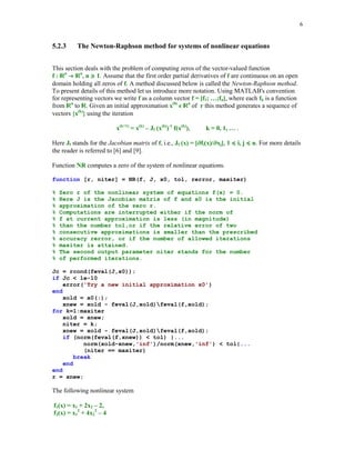 6

5.2.3

The Newton-Raphson method for systems of nonlinear equations

This section deals with the problem of computing zeros of the vector-valued function
f : n n, n  1. Assume that the first order partial derivatives of f are continuous on an open
domain holding all zeros of f. A method discussed below is called the Newton-Raphson method.
To present details of this method let us introduce more notation. Using MATLAB's convention
for representing vectors we write f as a column vector f = [f1; …;fn], where each fk is a function
from n to . Given an initial approximation x(0) n of r this method generates a sequence of
vectors {x(k)} using the iteration





x(k+1) = x(k) – Jf (x(k))-1 f(x(k)),

k = 0, 1, … .





Here Jf stands for the Jacobian matrix of f, i.e., Jf (x) = [ fi(x)/ xj], 1  i, j  n. For more details
the reader is referred to [6] and [9].
Function NR computes a zero of the system of nonlinear equations.
function [r, niter] = NR(f, J, x0, tol, rerror, maxiter)
%
%
%
%
%
%
%
%
%
%
%

Zero r of the nonlinear system of equations f(x) = 0.
Here J is the Jacobian matrix of f and x0 is the initial
approximation of the zero r.
Computations are interrupted either if the norm of
f at current approximation is less (in magnitude)
than the number tol,or if the relative error of two
consecutive approximations is smaller than the prescribed
accuracy rerror, or if the number of allowed iterations
maxiter is attained.
The second output parameter niter stands for the number
of performed iterations.

Jc = rcond(feval(J,x0));
if Jc  1e-10
error('Try a new initial approximation x0')
end
xold = x0(:);
xnew = xold - feval(J,xold)feval(f,xold);
for k=1:maxiter
xold = xnew;
niter = k;
xnew = xold - feval(J,xold)feval(f,xold);
if (norm(feval(f,xnew))  tol) |...
norm(xold-xnew,'inf')/norm(xnew,'inf')  tol|...
(niter == maxiter)
break
end
end
r = xnew;

The following nonlinear system
f1(x) = x1 + 2x2 – 2,
f2(x) = x12 + 4x22 – 4

 