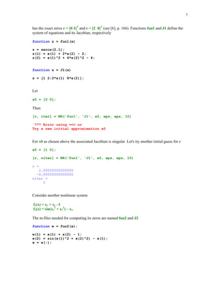 7

has the exact zeros r = [0 1]T and r = [2 0]T (see [6], p. 166). Functions fun1 and J1 define the
system of equations and its Jacobian, respectively
function z = fun1(x)
z = zeros(2,1);
z(1) = x(1) + 2*x(2) - 2;
z(2) = x(1)^2 + 4*x(2)^2 - 4;

function s = J1(x)
s = [1 2;2*x(1) 8*x(2)];

Let
x0 = [0 0];

Then
[r, iter] = NR('fun1', 'J1', x0, eps, eps, 10)
¨??? Error using == nr
Try a new initial approximation x0

For x0 as chosen above the associated Jacobian is singular. Let's try another initial guess for r
x0 = [1 0];
[r, niter] = NR('fun1', 'J1', x0, eps, eps, 10)
r =
2.00000000000000
-0.00000000000000
niter =
5

Consider another nonlinear system
f1(x) = x1 + x2 –1
f2(x) = sin(x12 + x22) – x1.
The m-files needed for computing its zeros are named fun2 and J2
function w = fun2(x);
w(1) = x(1) + x(2) - 1;
w(2) = sin(x(1)^2 + x(2)^2) - x(1);
w = w(:);

 