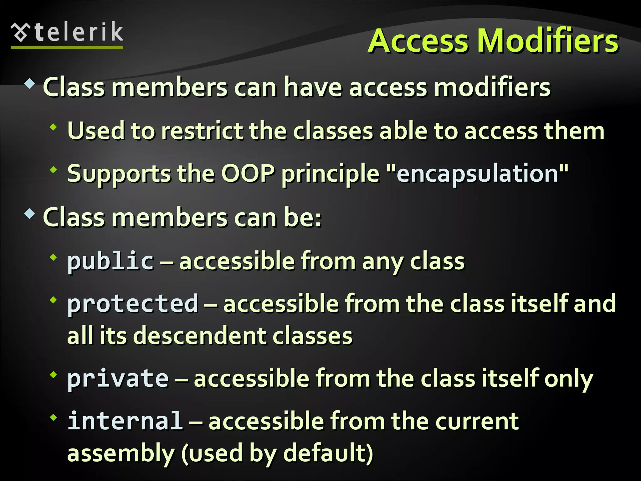 Access ModifiersAccess Modifiers  Class members can have access modifiersClass members can have access modifiers  Used to restrict the classes able to access themUsed to restrict the classes able to access them  Supports the OOP principle "Supports the OOP principle "encapsulationencapsulation""  Class members can be:Class members can be:  publicpublic – accessible from any class– accessible from any class  protectedprotected – accessible from the class itself and– accessible from the class itself and all its descendent classesall its descendent classes  privateprivate – accessible from the class itself only– accessible from the class itself only  internalinternal – accessible from the current– accessible from the current assembly (used by default)assembly (used by default) 