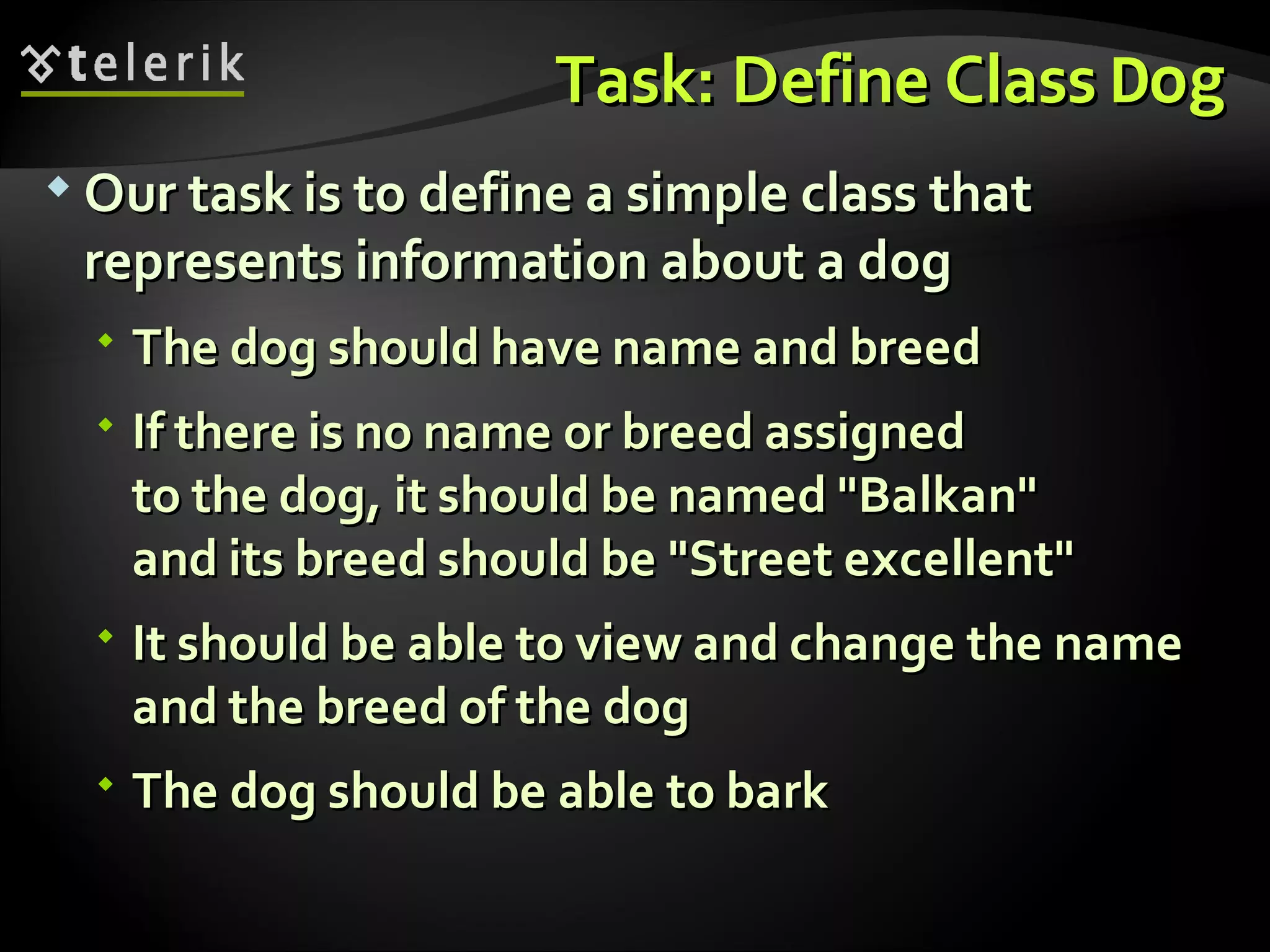 Task: Define ClassTask: Define Class DogDog  Our task is to define a simple class thatOur task is to define a simple class that represents information about a dogrepresents information about a dog  The dog should have name and breedThe dog should have name and breed  If there is no name or breed assignedIf there is no name or breed assigned to the dog, it should be named "Balkan"to the dog, it should be named "Balkan" and its breed should be "Street excellent"and its breed should be "Street excellent"  It should be able to view and change the nameIt should be able to view and change the name and the breed of the dogand the breed of the dog  The dog should be able to barkThe dog should be able to bark 