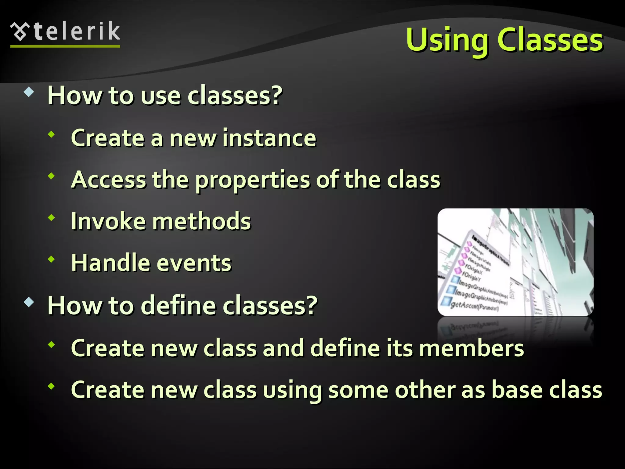 Using ClassesUsing Classes  How to use classes?How to use classes?  Create a new instanceCreate a new instance  Access the properties of the classAccess the properties of the class  Invoke methodsInvoke methods  Handle eventsHandle events  How to define classes?How to define classes?  Create new class and define its membersCreate new class and define its members  Create new class using some other as base classCreate new class using some other as base class 