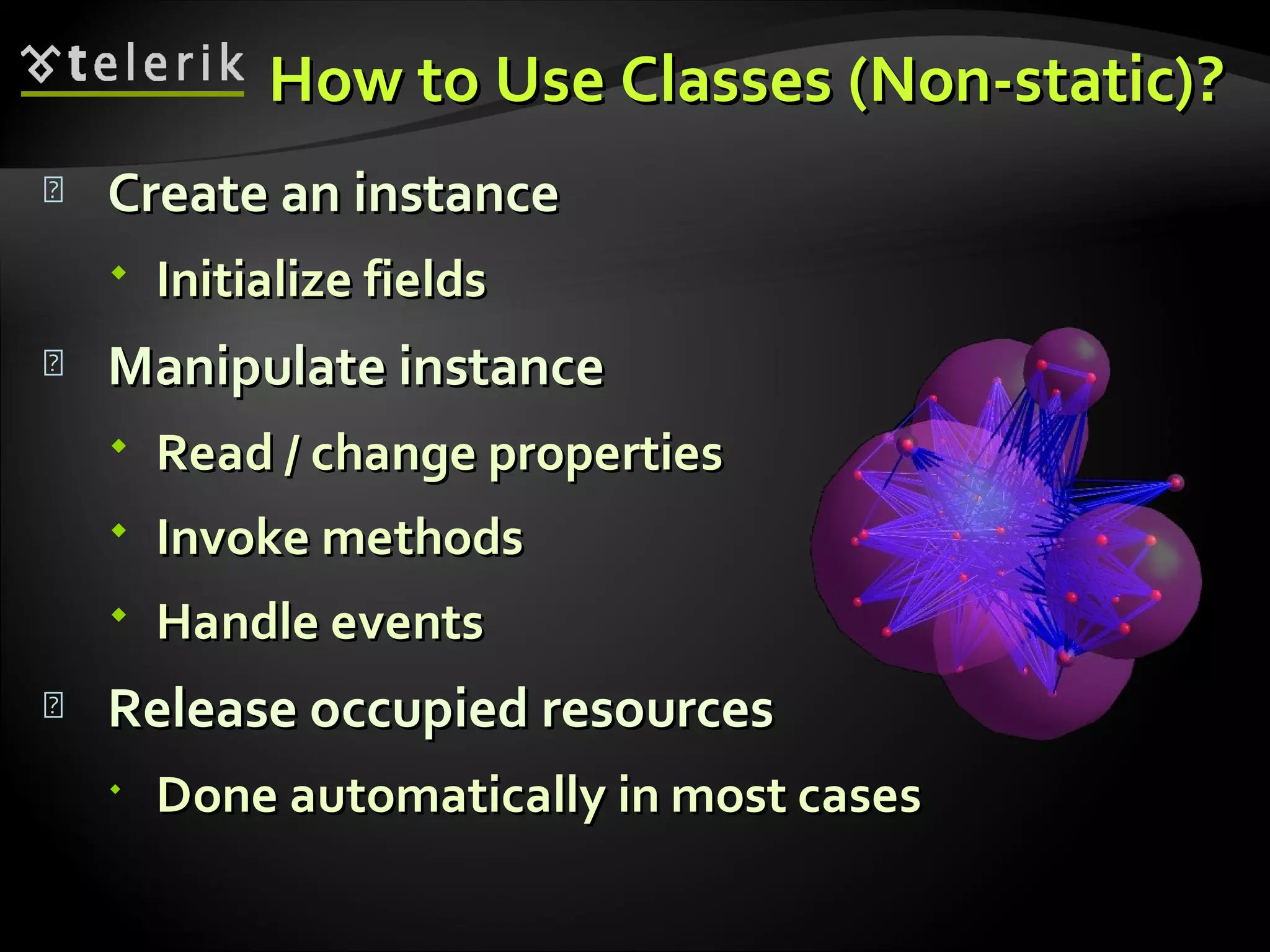 How to Use Classes (Non-static)?How to Use Classes (Non-static)?  Create an instanceCreate an instance  Initialize fieldsInitialize fields  Manipulate instanceManipulate instance  Read / change propertiesRead / change properties  Invoke methodsInvoke methods  Handle eventsHandle events  Release occupied resourcesRelease occupied resources  Done automatically in most casesDone automatically in most cases 