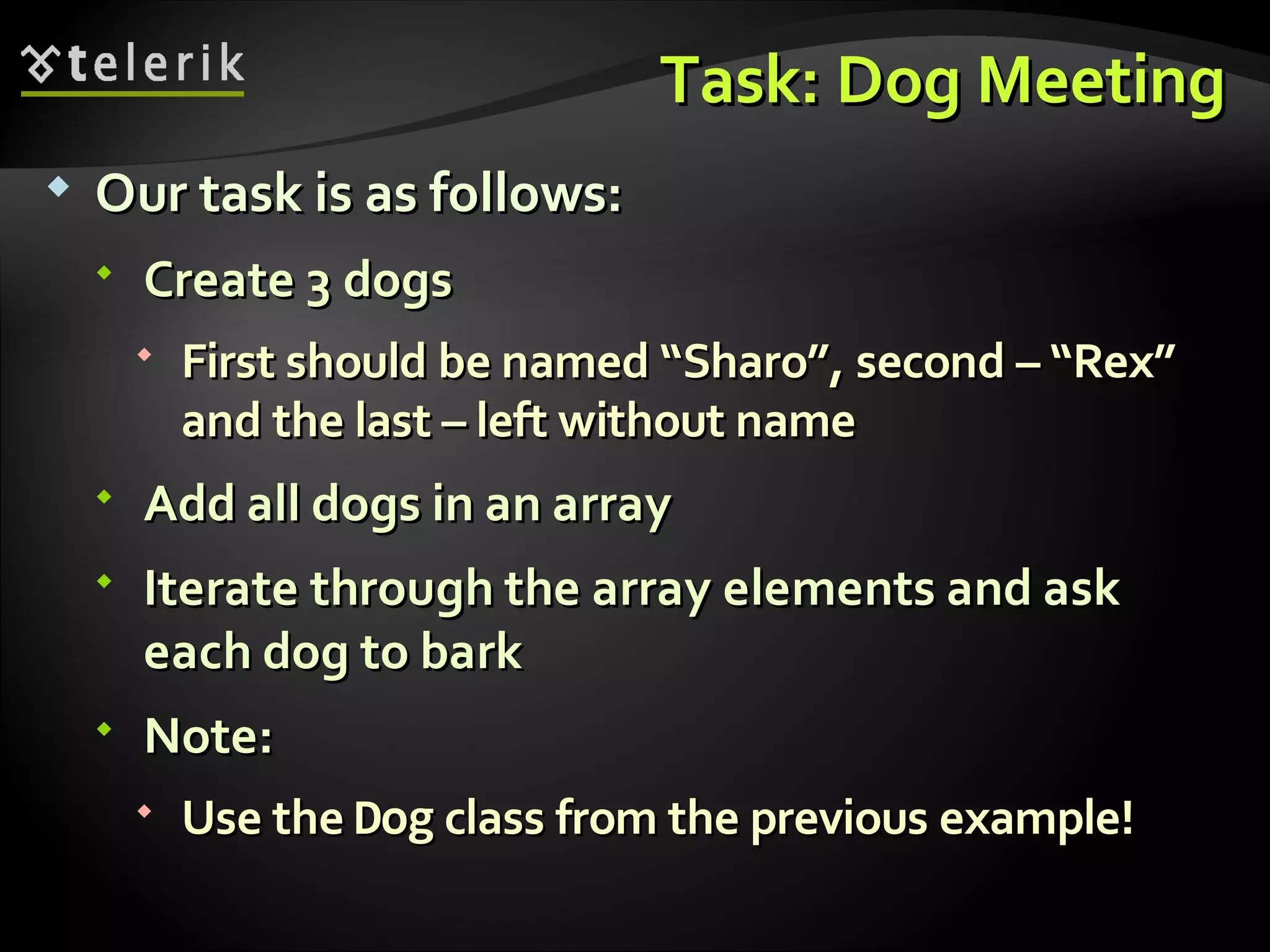 Task: Dog MeetingTask: Dog Meeting  Our task is as follows:Our task is as follows:  Create 3 dogsCreate 3 dogs  First should be named “Sharo”,First should be named “Sharo”, second – “Rex”second – “Rex” and the last – left without nameand the last – left without name  Add all dogs in an arrayAdd all dogs in an array  Iterate through the array elements and askIterate through the array elements and ask each dog to barkeach dog to bark  Note:Note:  Use theUse the DogDog class from the previous example!class from the previous example! 