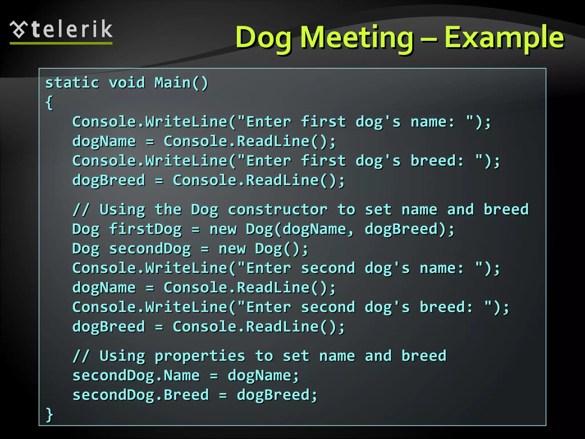Dog Meeting – ExampleDog Meeting – Example static void Main()static void Main() {{ Console.WriteLine("Enter first dog's name: ");Console.WriteLine("Enter first dog's name: "); dogName = Console.ReadLine();dogName = Console.ReadLine(); Console.WriteLine("Enter first dog's breed: ");Console.WriteLine("Enter first dog's breed: "); dogBreed = Console.ReadLine();dogBreed = Console.ReadLine(); // Using the Dog constructor to set name and breed// Using the Dog constructor to set name and breed Dog firstDog = new Dog(dogName, dogBreed);Dog firstDog = new Dog(dogName, dogBreed); Dog secondDog = new Dog();Dog secondDog = new Dog(); Console.WriteLine("Enter second dog's name: ");Console.WriteLine("Enter second dog's name: "); dogName = Console.ReadLine();dogName = Console.ReadLine(); Console.WriteLine("Enter second dog's breed: ");Console.WriteLine("Enter second dog's breed: "); dogBreed = Console.ReadLine();dogBreed = Console.ReadLine(); // Using properties to set name and breed// Using properties to set name and breed secondDog.Name = dogName;secondDog.Name = dogName; secondDog.Breed = dogBreed;secondDog.Breed = dogBreed; }} 