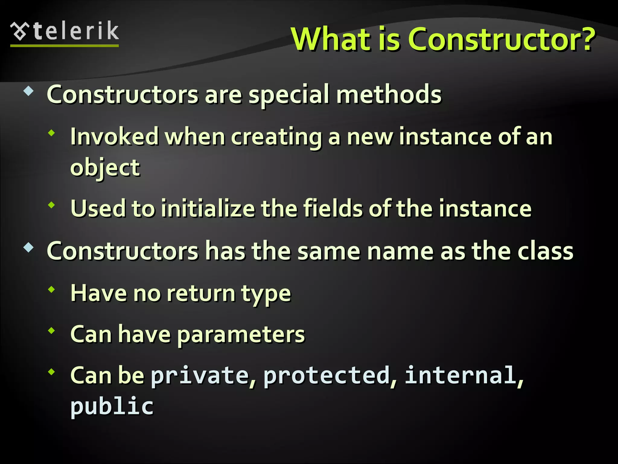 What is Constructor?What is Constructor?  Constructors are special methodsConstructors are special methods  Invoked when creating a new instance of anInvoked when creating a new instance of an objectobject  Used to initialize the fields of the instanceUsed to initialize the fields of the instance  Constructors has the same name as the classConstructors has the same name as the class  Have no return typeHave no return type  Can have parametersCan have parameters  Can beCan be privateprivate,, protectedprotected,, internalinternal,, publicpublic 
