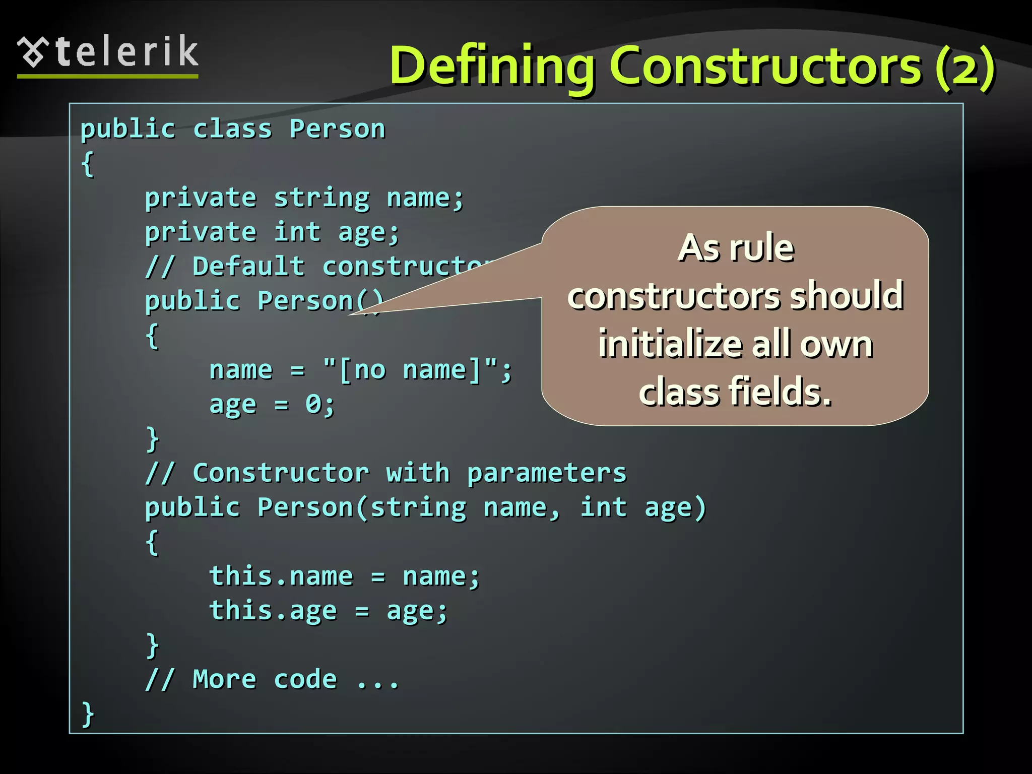 Defining Constructors (2)Defining Constructors (2) public class Personpublic class Person {{ private string name;private string name; private int age;private int age; // Default constructor// Default constructor public Person()public Person() {{ name = "[no name]";name = "[no name]"; age = 0;age = 0; }} // Constructor with parameters// Constructor with parameters public Person(string name, int age)public Person(string name, int age) {{ this.name = name;this.name = name; this.age = age;this.age = age; }} // More code ...// More code ... }} As ruleAs rule constructors shouldconstructors should initialize all owninitialize all own class fields.class fields. 