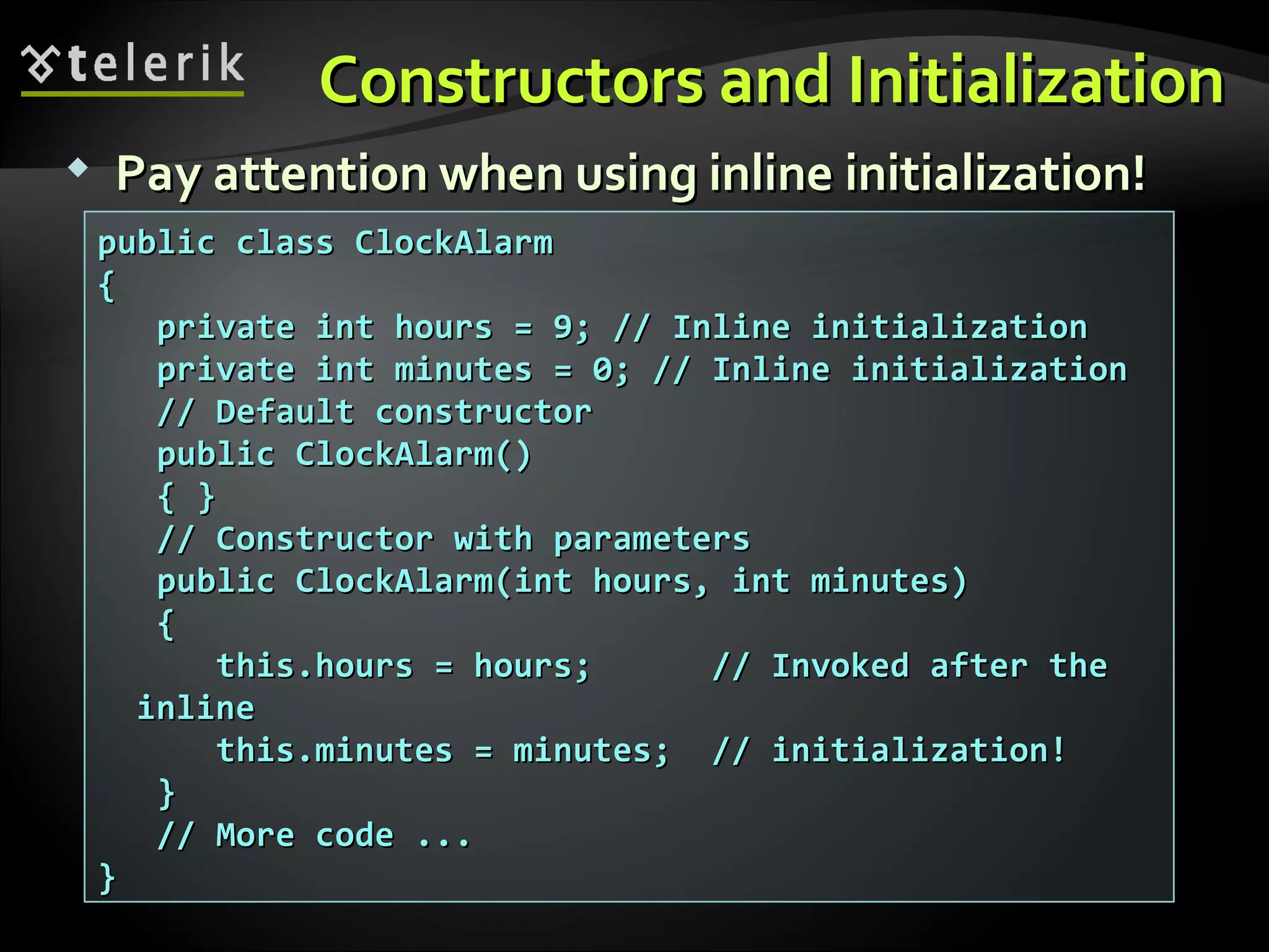 Constructors and InitializationConstructors and Initialization  Pay attention when using inline initialization!Pay attention when using inline initialization! public class ClockAlarmpublic class ClockAlarm {{ private int hours = 9; // Inline initializationprivate int hours = 9; // Inline initialization private int minutes = 0; // Inline initializationprivate int minutes = 0; // Inline initialization // Default constructor// Default constructor public ClockAlarm()public ClockAlarm() { }{ } // Constructor with parameters// Constructor with parameters public ClockAlarm(int hours, int minutes)public ClockAlarm(int hours, int minutes) {{ this.hours = hours; // Invoked after thethis.hours = hours; // Invoked after the inlineinline this.minutes = minutes; // initialization!this.minutes = minutes; // initialization! }} // More code ...// More code ... }} 