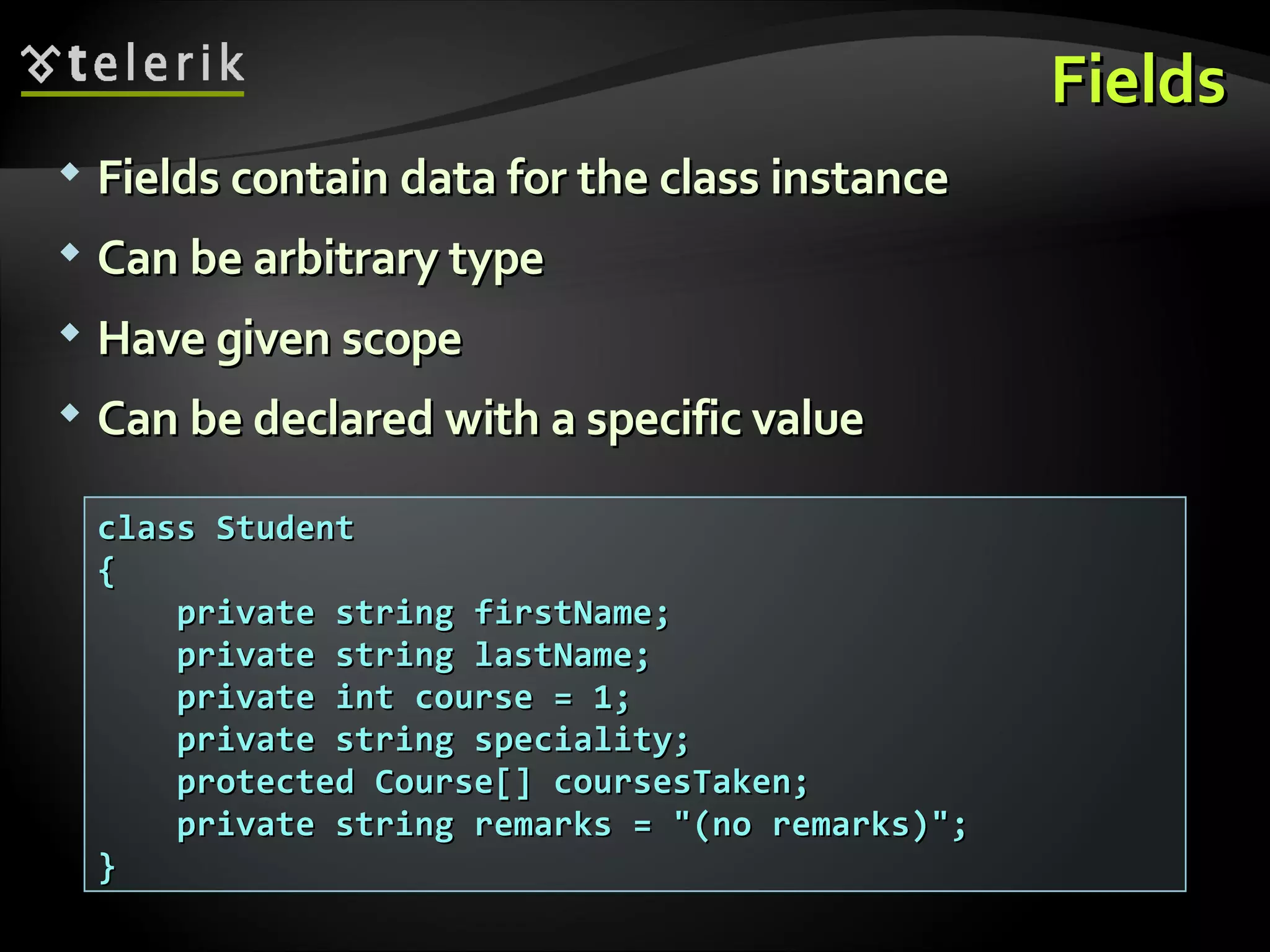 FieldsFields  FieldsFields contain data for the class instancecontain data for the class instance  Can be arbitrary typeCan be arbitrary type  Have given scopeHave given scope  Can be declared with a specific valueCan be declared with a specific value class Studentclass Student {{ private string firstName;private string firstName; private string lastName;private string lastName; private int course = 1;private int course = 1; private string speciality;private string speciality; protected Course[] coursesTaken;protected Course[] coursesTaken; private string remarks = "(no remarks)";private string remarks = "(no remarks)"; }} 