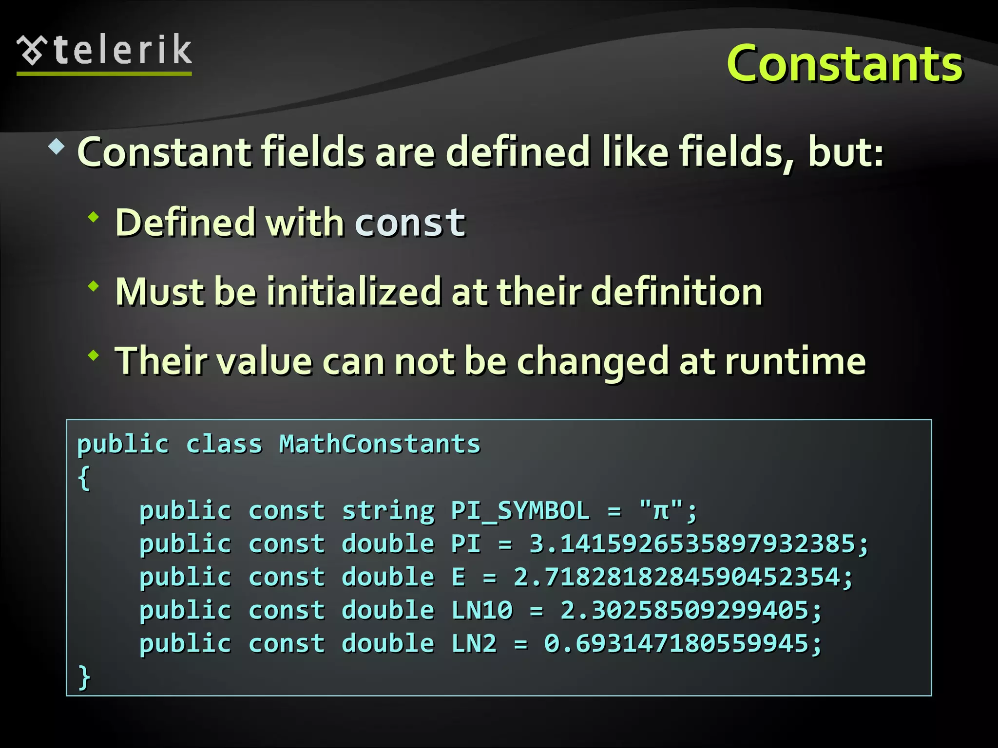 ConstantsConstants  Constant fields are defined like fields, but:Constant fields are defined like fields, but:  Defined withDefined with constconst  Must be initialized at their definitionMust be initialized at their definition  Their value can not be changed at runtimeTheir value can not be changed at runtime public class MathConstantspublic class MathConstants {{ public const string PI_SYMBOL = "π";public const string PI_SYMBOL = "π"; public const double PI = 3.1415926535897932385;public const double PI = 3.1415926535897932385; public const double E = 2.7182818284590452354;public const double E = 2.7182818284590452354; public const double LN10 = 2.30258509299405;public const double LN10 = 2.30258509299405; public const double LN2 = 0.693147180559945;public const double LN2 = 0.693147180559945; }} 