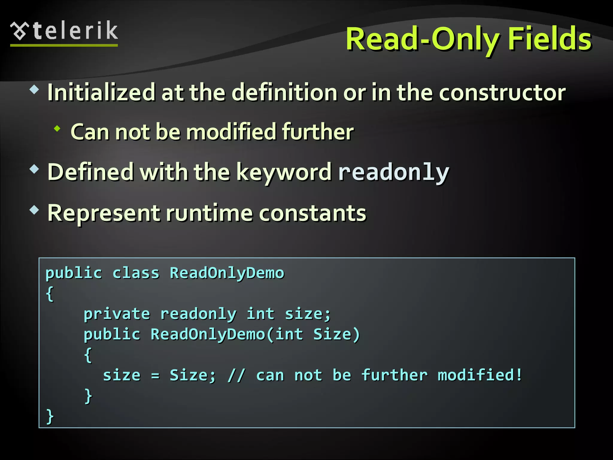 Read-Only FieldsRead-Only Fields  Initialized at the definition or in the constructorInitialized at the definition or in the constructor  Can not be modified furtherCan not be modified further  Defined with the keywordDefined with the keyword readonlyreadonly  RepresentRepresent runtime constantsruntime constants public class ReadOnlyDemopublic class ReadOnlyDemo {{ private readonly int size;private readonly int size; public ReadOnlyDemo(int Size)public ReadOnlyDemo(int Size) {{ size = Size; // can not be further modified!size = Size; // can not be further modified! }} }} 