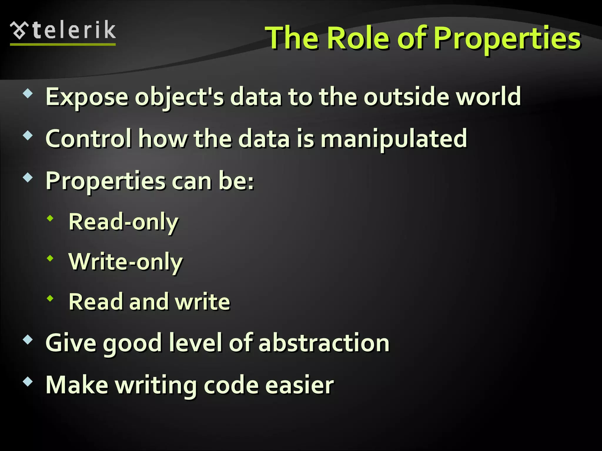 The Role of PropertiesThe Role of Properties  Expose object's data to the outside worldExpose object's data to the outside world  Control how the data is manipulatedControl how the data is manipulated  Properties can be:Properties can be:  Read-onlyRead-only  Write-onlyWrite-only  Read and writeRead and write  Give good level of abstractionGive good level of abstraction  Make writing code easierMake writing code easier 