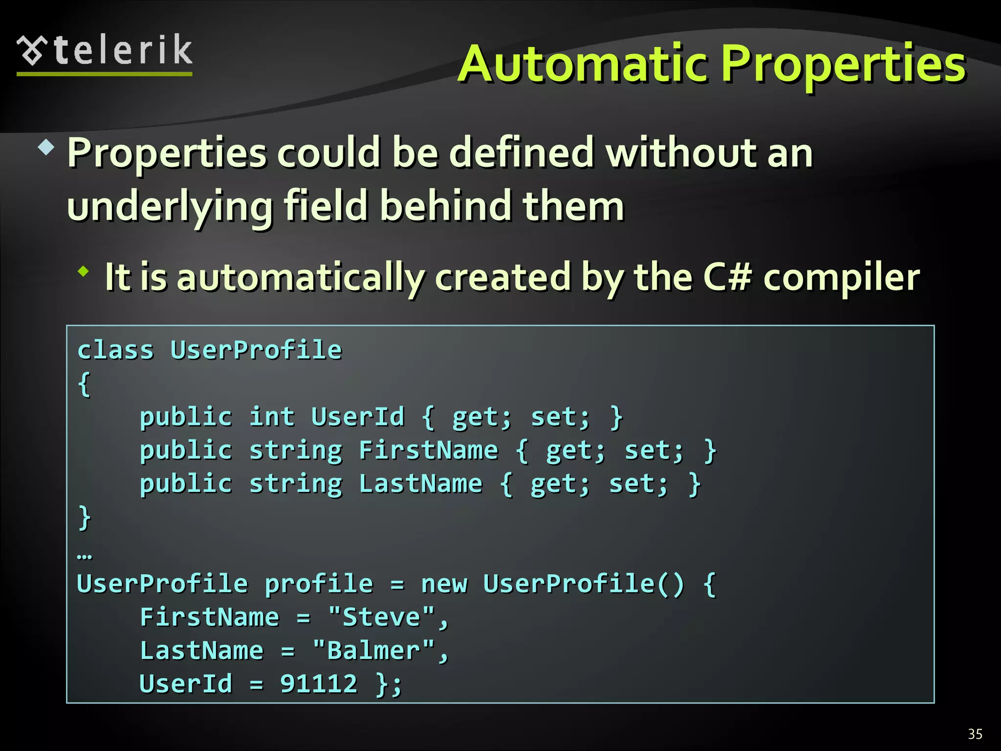 Automatic PropertiesAutomatic Properties  Properties could be defined without anProperties could be defined without an underlying field behind themunderlying field behind them  It is automatically created by the C# compilerIt is automatically created by the C# compiler 35 class UserProfileclass UserProfile {{ public int UserId { get; set; }public int UserId { get; set; } public string FirstName { get; set; }public string FirstName { get; set; } public string LastName { get; set; }public string LastName { get; set; } }} …… UserProfile profile = new UserProfile() {UserProfile profile = new UserProfile() { FirstName = "Steve",FirstName = "Steve", LastName = "Balmer",LastName = "Balmer", UserId = 91112 };UserId = 91112 }; 