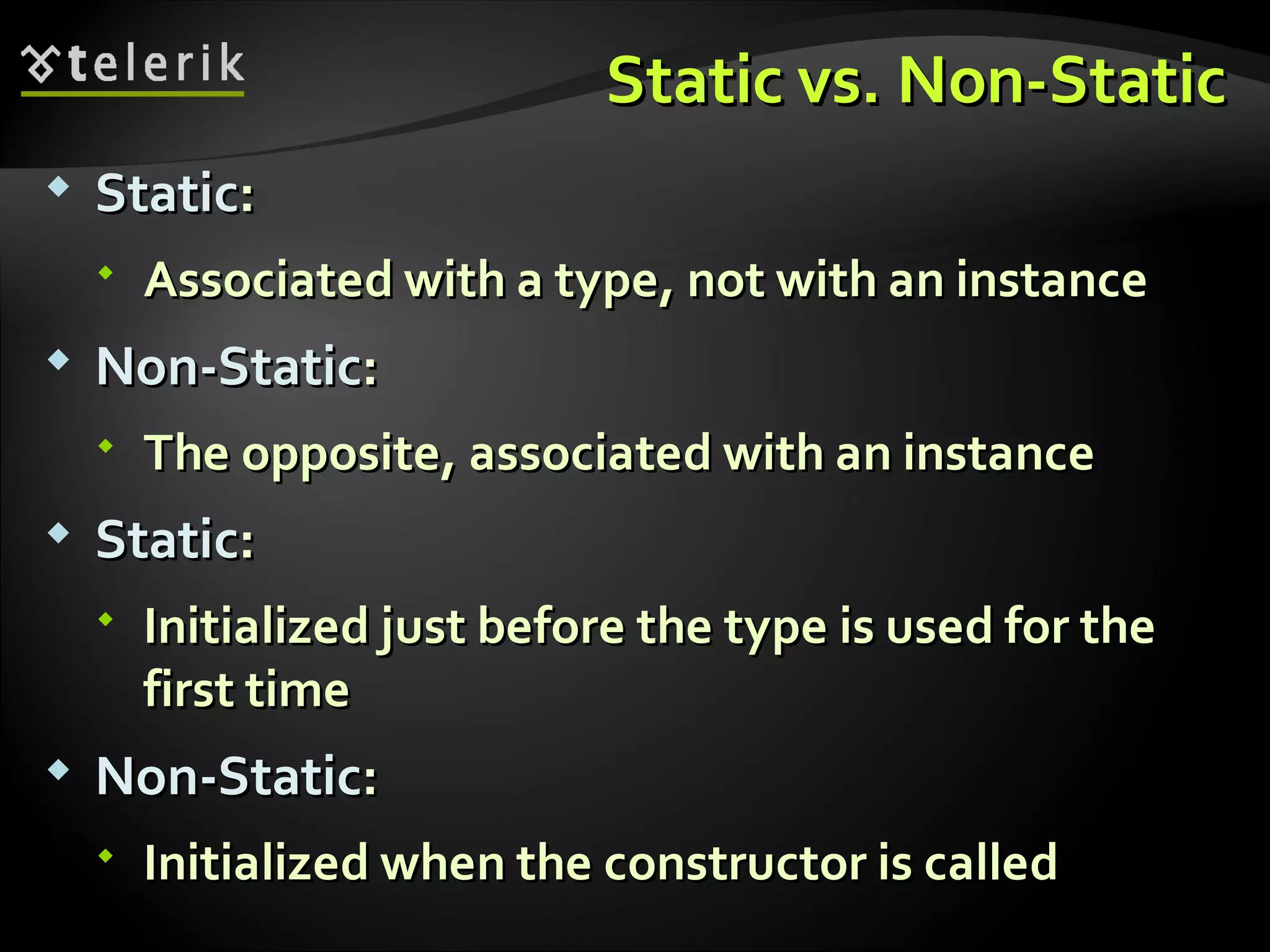 Static vs. Non-StaticStatic vs. Non-Static  StaticStatic::  Associated with a type, not with an instanceAssociated with a type, not with an instance  Non-StaticNon-Static::  The opposite, associated with an instanceThe opposite, associated with an instance  StaticStatic::  Initialized just before the type is used for theInitialized just before the type is used for the first timefirst time  Non-StaticNon-Static::  Initialized when the constructor is calledInitialized when the constructor is called 