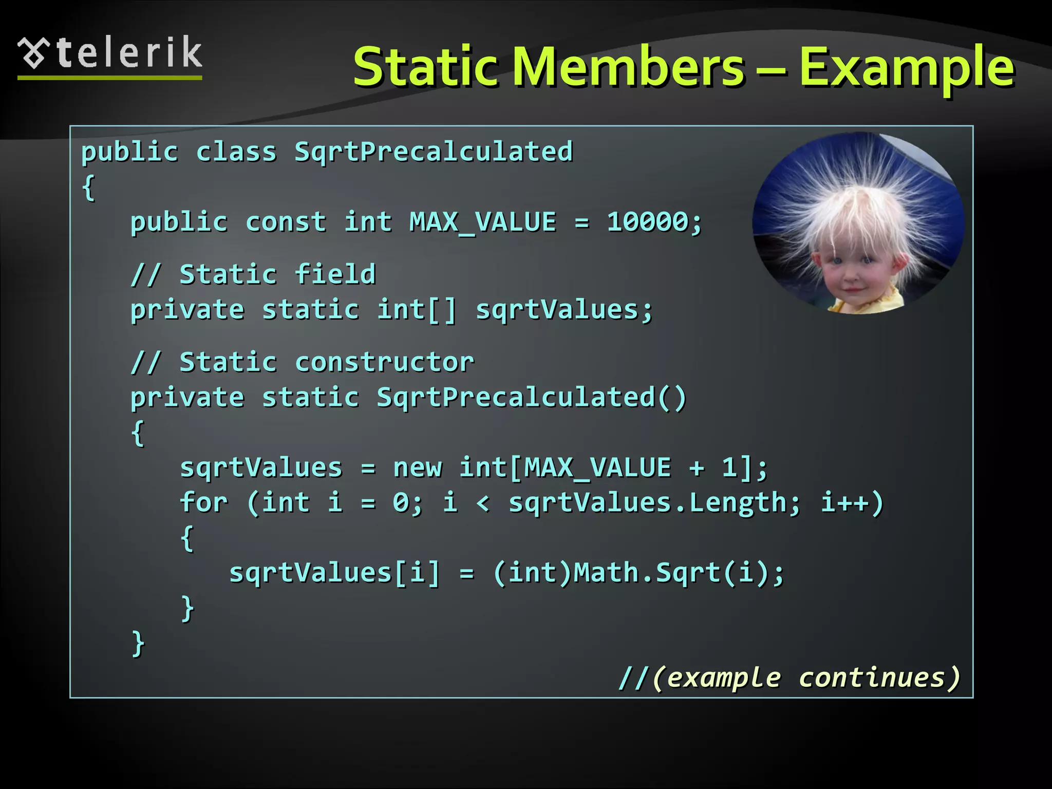 Static Members – ExampleStatic Members – Example public class SqrtPrecalculatedpublic class SqrtPrecalculated {{ public const int MAX_VALUE = 10000;public const int MAX_VALUE = 10000; // Static field// Static field private static int[] sqrtValues;private static int[] sqrtValues; // Static constructor// Static constructor private static SqrtPrecalculated()private static SqrtPrecalculated() {{ sqrtValues = new int[MAX_VALUE + 1];sqrtValues = new int[MAX_VALUE + 1]; for (int i = 0; i < sqrtValues.Length; i++)for (int i = 0; i < sqrtValues.Length; i++) {{ sqrtValues[i] = (int)Math.Sqrt(i);sqrtValues[i] = (int)Math.Sqrt(i); }} }} ////(example continues)(example continues) 
