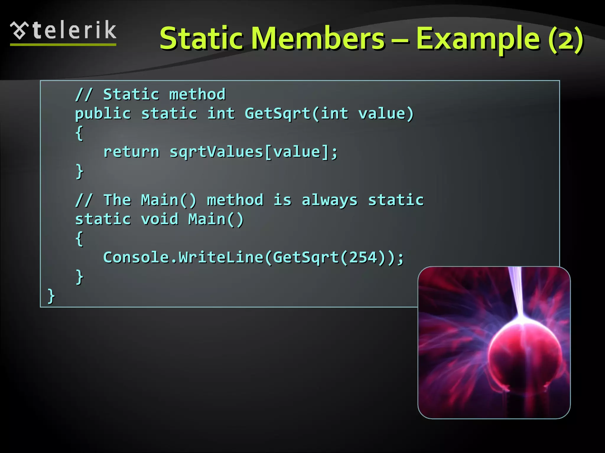 Static Members – Example (2)Static Members – Example (2) // Static method// Static method public static int GetSqrt(int value)public static int GetSqrt(int value) {{ return sqrtValues[value];return sqrtValues[value]; }} // The Main() method is always static// The Main() method is always static static void Main()static void Main() {{ Console.WriteLine(GetSqrt(254));Console.WriteLine(GetSqrt(254)); }} }} 
