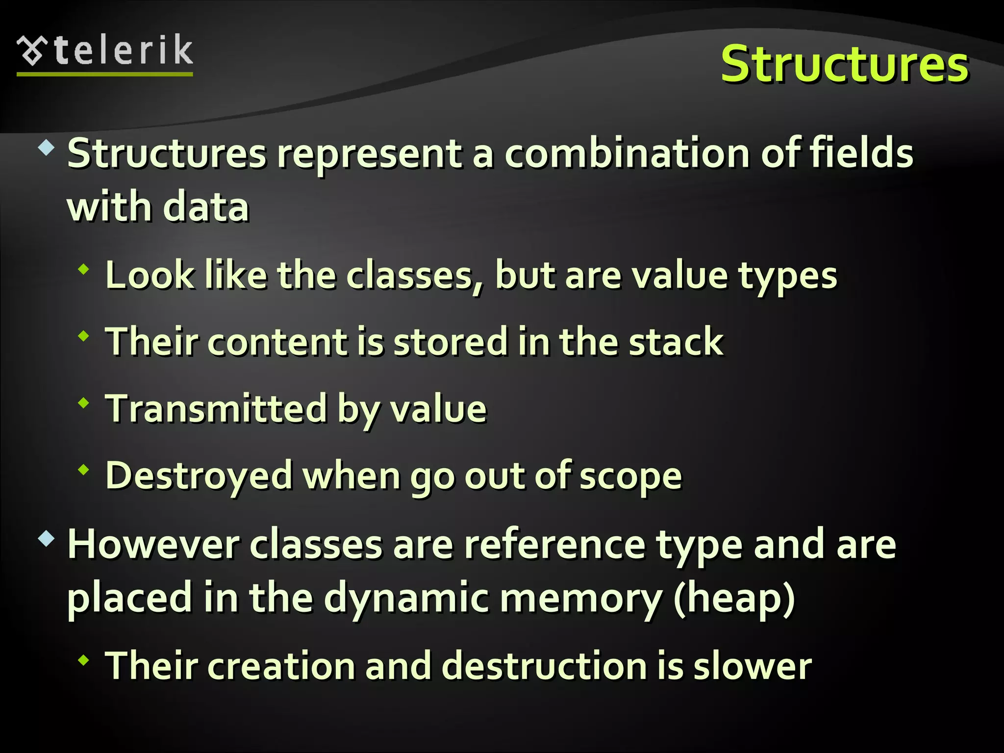 StructuresStructures  Structures represent a combination of fieldsStructures represent a combination of fields with datawith data  Look like the classes, but are value typesLook like the classes, but are value types  Their content is stored in the stackTheir content is stored in the stack  Transmitted by valueTransmitted by value  Destroyed when go out of scopeDestroyed when go out of scope  However classes are reference type and areHowever classes are reference type and are placed in the dynamic memory (heap)placed in the dynamic memory (heap)  Their creation and destruction is slowerTheir creation and destruction is slower 