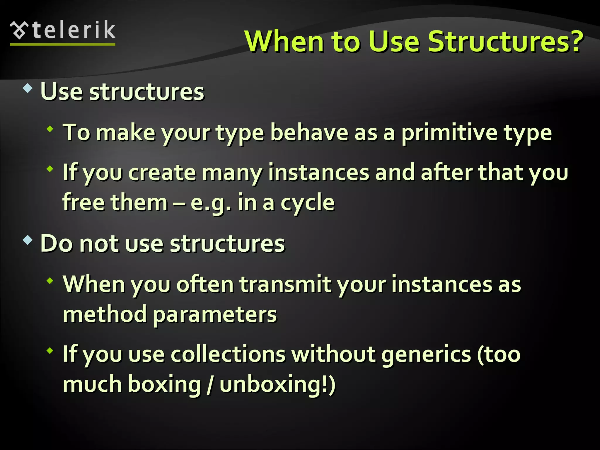 When to Use Structures?When to Use Structures?  Use structuresUse structures  To make your type behave as a primitive typeTo make your type behave as a primitive type  If you create many instances and after that youIf you create many instances and after that you free themfree them –– e.g. in a cyclee.g. in a cycle  Do not use structuresDo not use structures  When you often transmit your instances asWhen you often transmit your instances as method parametersmethod parameters  If you use collections without genericsIf you use collections without generics ((tootoo much boxingmuch boxing // unboxing!)unboxing!) 