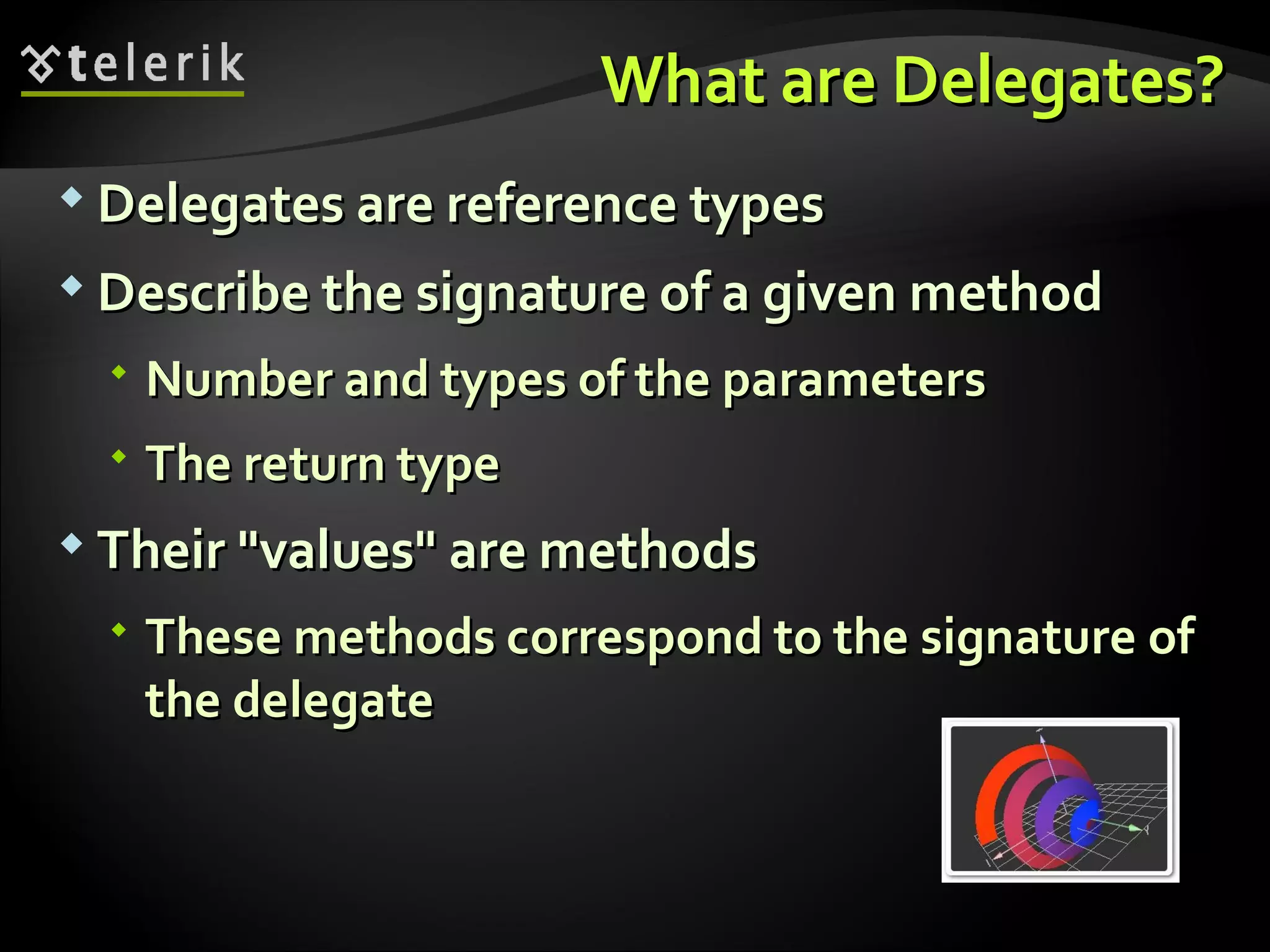 What are Delegates?What are Delegates?  Delegates are reference typesDelegates are reference types  Describe the signature of a given methodDescribe the signature of a given method  Number and types of the parametersNumber and types of the parameters  The return typeThe return type  Their "values" are methodsTheir "values" are methods  These methods correspond to the signature ofThese methods correspond to the signature of the delegatethe delegate 