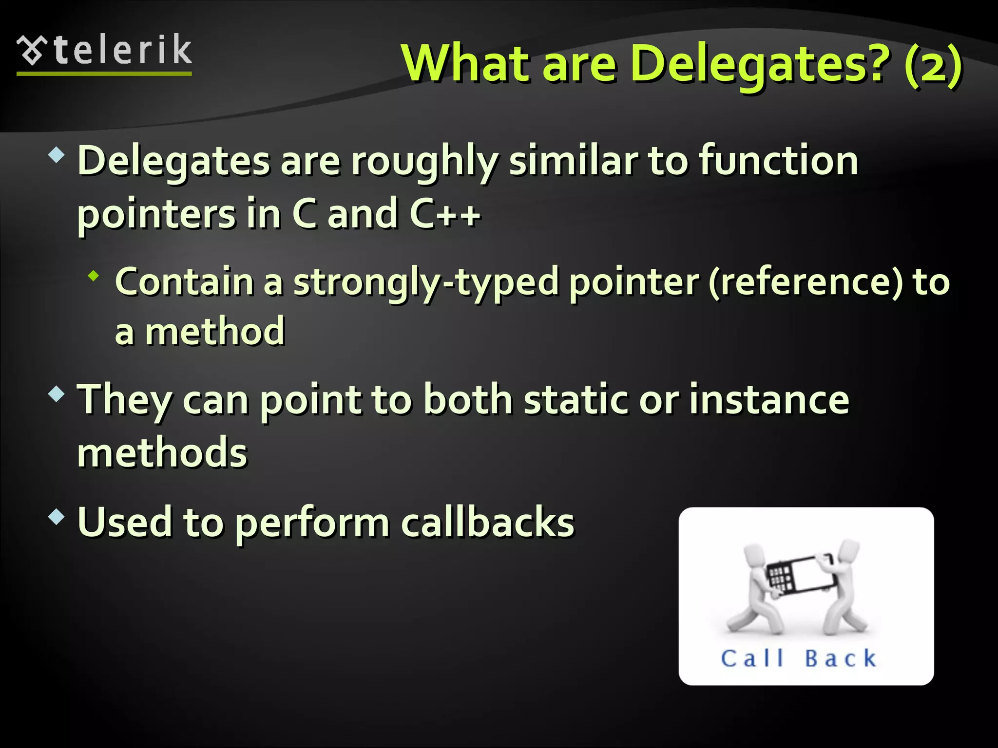 What are Delegates? (2)What are Delegates? (2)  Delegates are roughly similar to functionDelegates are roughly similar to function pointers inpointers in CC andand C++C++  Contain a strongly-typed pointer (reference) toContain a strongly-typed pointer (reference) to a methoda method  They can point to both static or instanceThey can point to both static or instance methodsmethods  Used to perform callbacksUsed to perform callbacks 
