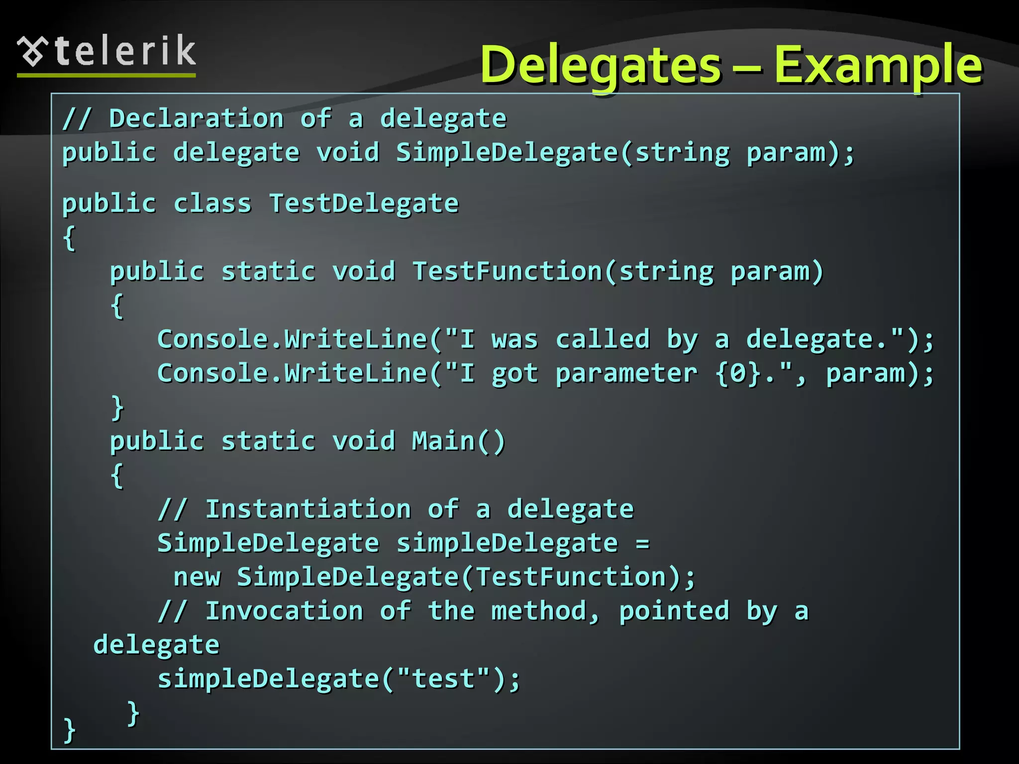 Delegates – ExampleDelegates – Example // Declaration of a delegate// Declaration of a delegate public delegate void SimpleDelegate(string param);public delegate void SimpleDelegate(string param); public class TestDelegatepublic class TestDelegate {{ public static void TestFunction(string param)public static void TestFunction(string param) {{ Console.WriteLine("I was called by a delegate.");Console.WriteLine("I was called by a delegate."); Console.WriteLine("I got parameter {0}.", param);Console.WriteLine("I got parameter {0}.", param); }} public static void Main()public static void Main() {{ // Instantiation of а delegate// Instantiation of а delegate SimpleDelegate simpleDelegate =SimpleDelegate simpleDelegate = new SimpleDelegate(TestFunction);new SimpleDelegate(TestFunction); // Invocation of the method, pointed by a// Invocation of the method, pointed by a delegatedelegate simpleDelegate("test");simpleDelegate("test"); }} }} 