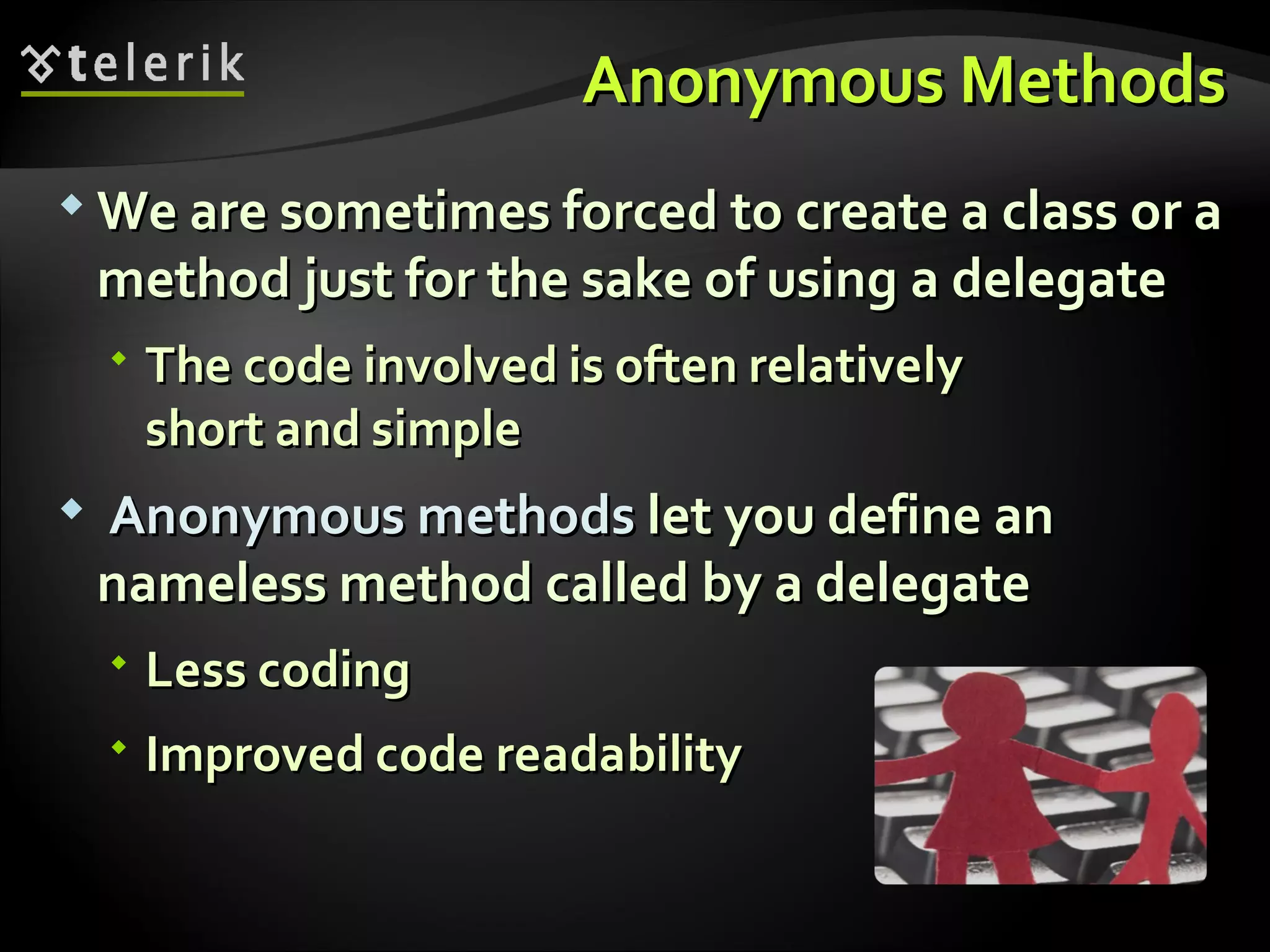 Anonymous MethodsAnonymous Methods  We are sometimes forced to create a class or aWe are sometimes forced to create a class or a method just for the sake of using a delegatemethod just for the sake of using a delegate  The code involved is often relativelyThe code involved is often relatively short and simpleshort and simple  Anonymous methodsAnonymous methods let you define anlet you define an nameless method called by a delegatenameless method called by a delegate  Less codingLess coding  Improved code readabilityImproved code readability 
