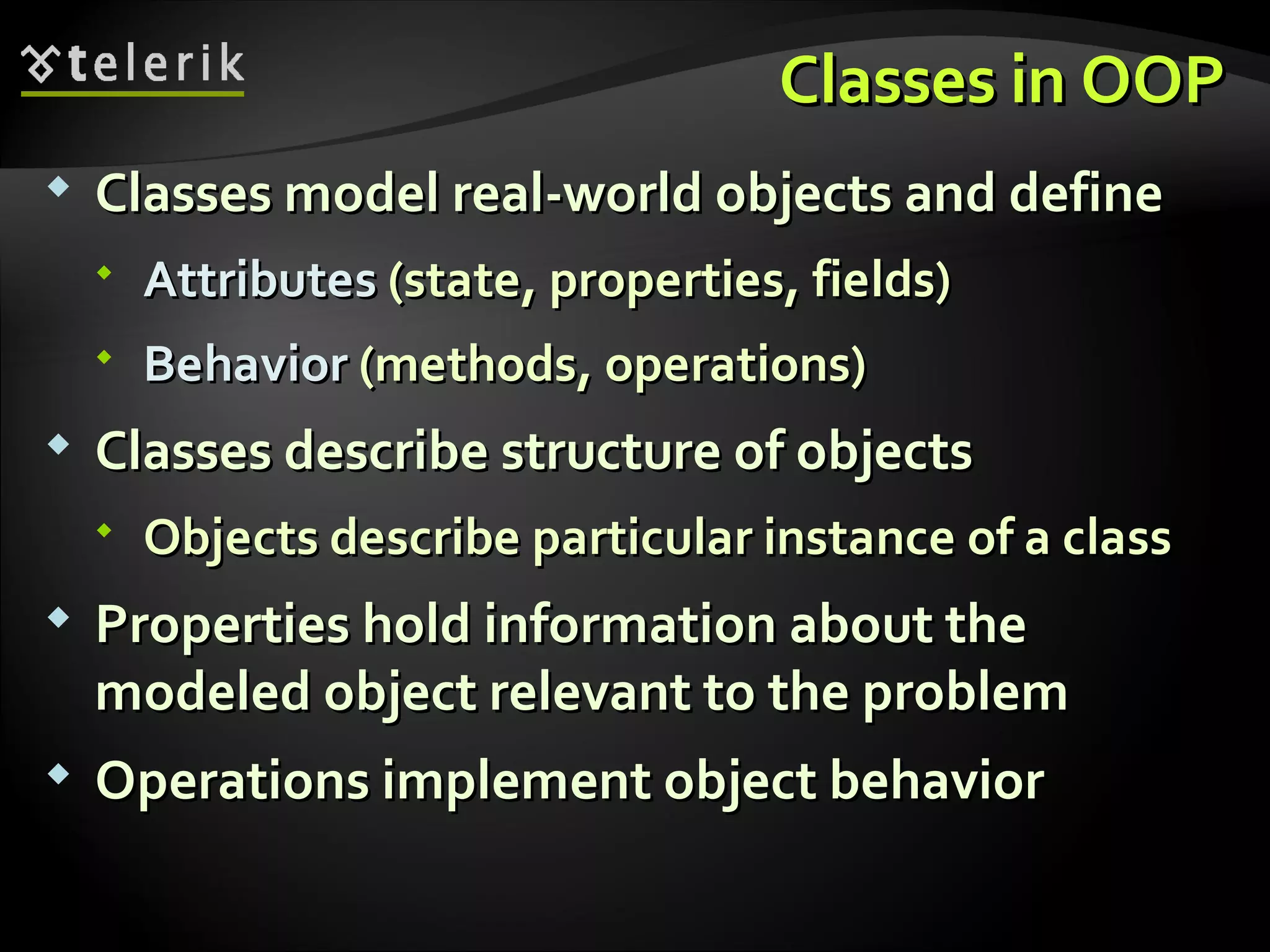 Classes in OOPClasses in OOP  Classes model real-world objects and defineClasses model real-world objects and define  AttributesAttributes (state, properties, fields)(state, properties, fields)  BehaviorBehavior (methods, operations)(methods, operations)  Classes describe structure of objectsClasses describe structure of objects  Objects describe particular instance of a classObjects describe particular instance of a class  Properties hold information about theProperties hold information about the modeled object relevant to the problemmodeled object relevant to the problem  Operations implement object behaviorOperations implement object behavior 