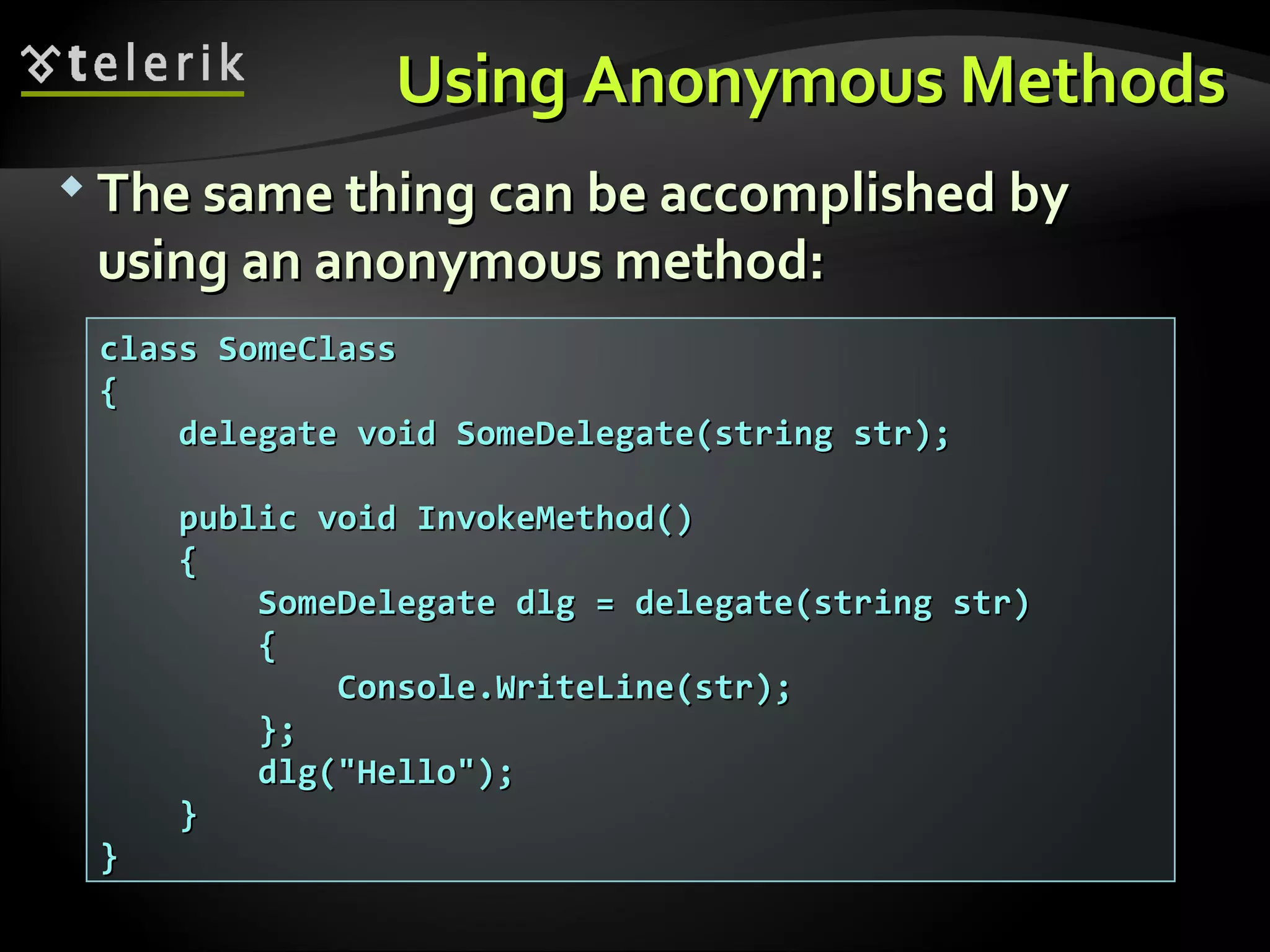 Using Anonymous MethodsUsing Anonymous Methods  The same thing can be accomplished byThe same thing can be accomplished by using an anonymous method:using an anonymous method: class SomeClassclass SomeClass {{ delegate void SomeDelegate(string str);delegate void SomeDelegate(string str); public void InvokeMethod()public void InvokeMethod() {{ SomeDelegate dlg = delegate(string str)SomeDelegate dlg = delegate(string str) {{ Console.WriteLine(str);Console.WriteLine(str); };}; dlg("Hello");dlg("Hello"); }} }} 