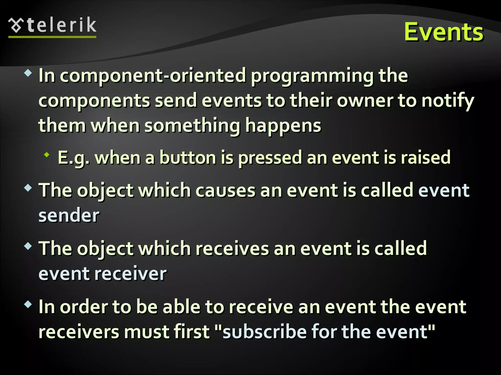 EventsEvents  In component-oriented programming theIn component-oriented programming the components send events to their owner to notifycomponents send events to their owner to notify them when something happensthem when something happens  E.g. when a button is pressed an event is raisedE.g. when a button is pressed an event is raised  The object which causes an event is calledThe object which causes an event is called eventevent sendersender  The object which receives an event is calledThe object which receives an event is called event receiverevent receiver  In order to be able to receive an event the eventIn order to be able to receive an event the event receivers must firstreceivers must first ""subscribe for the eventsubscribe for the event"" 