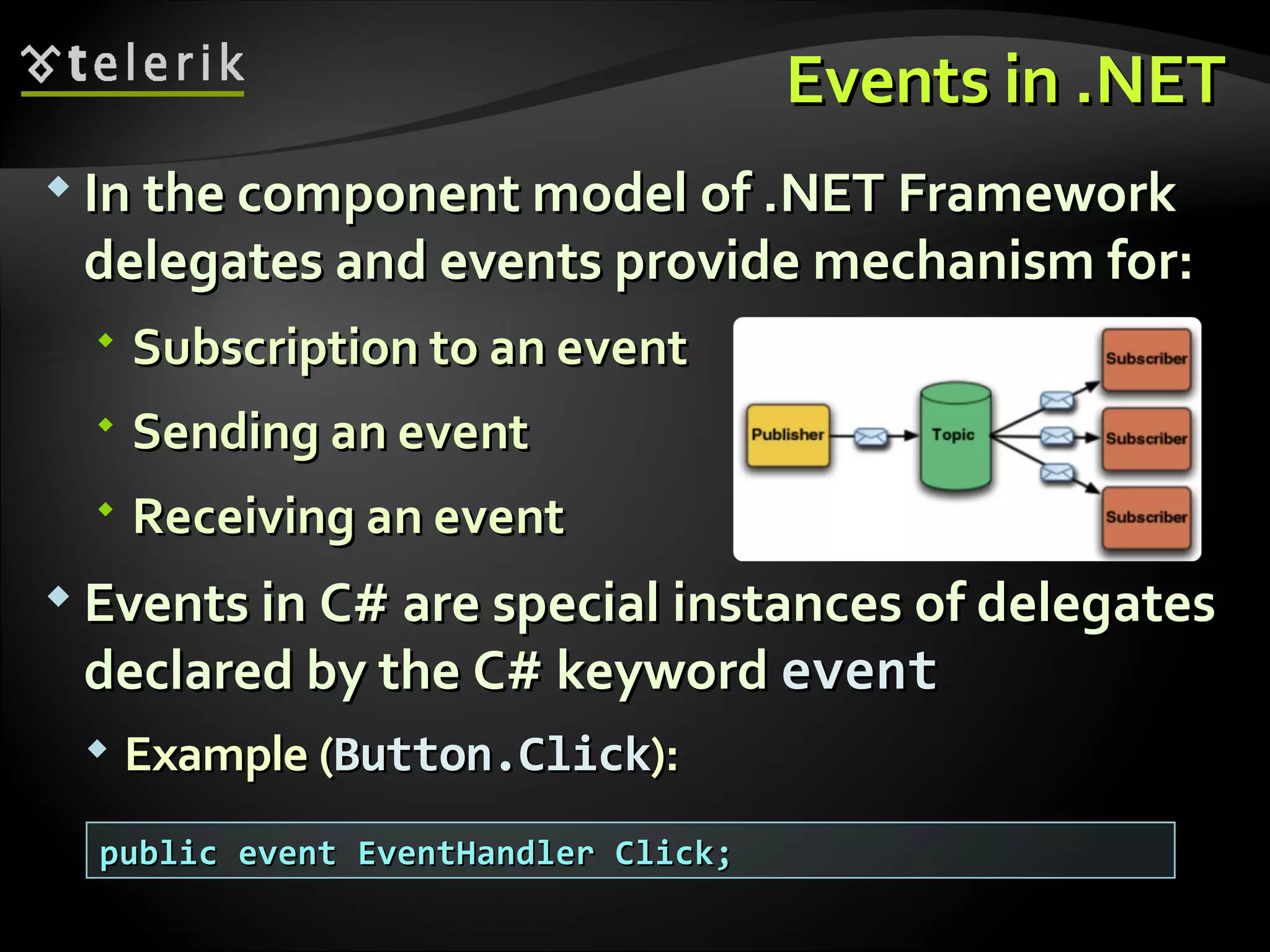 Events inEvents in .NET.NET  In the component model ofIn the component model of .NET Framework.NET Framework delegates and events provide mechanism for:delegates and events provide mechanism for:  SubscriptionSubscription to an eventto an event  Sending an eventSending an event  Receiving an eventReceiving an event  Events in C#Events in C# are special instances of delegatesare special instances of delegates declared by the C# keyworddeclared by the C# keyword eventevent  Example (Example (Button.ClickButton.Click):): public event EventHandler Click;public event EventHandler Click; 