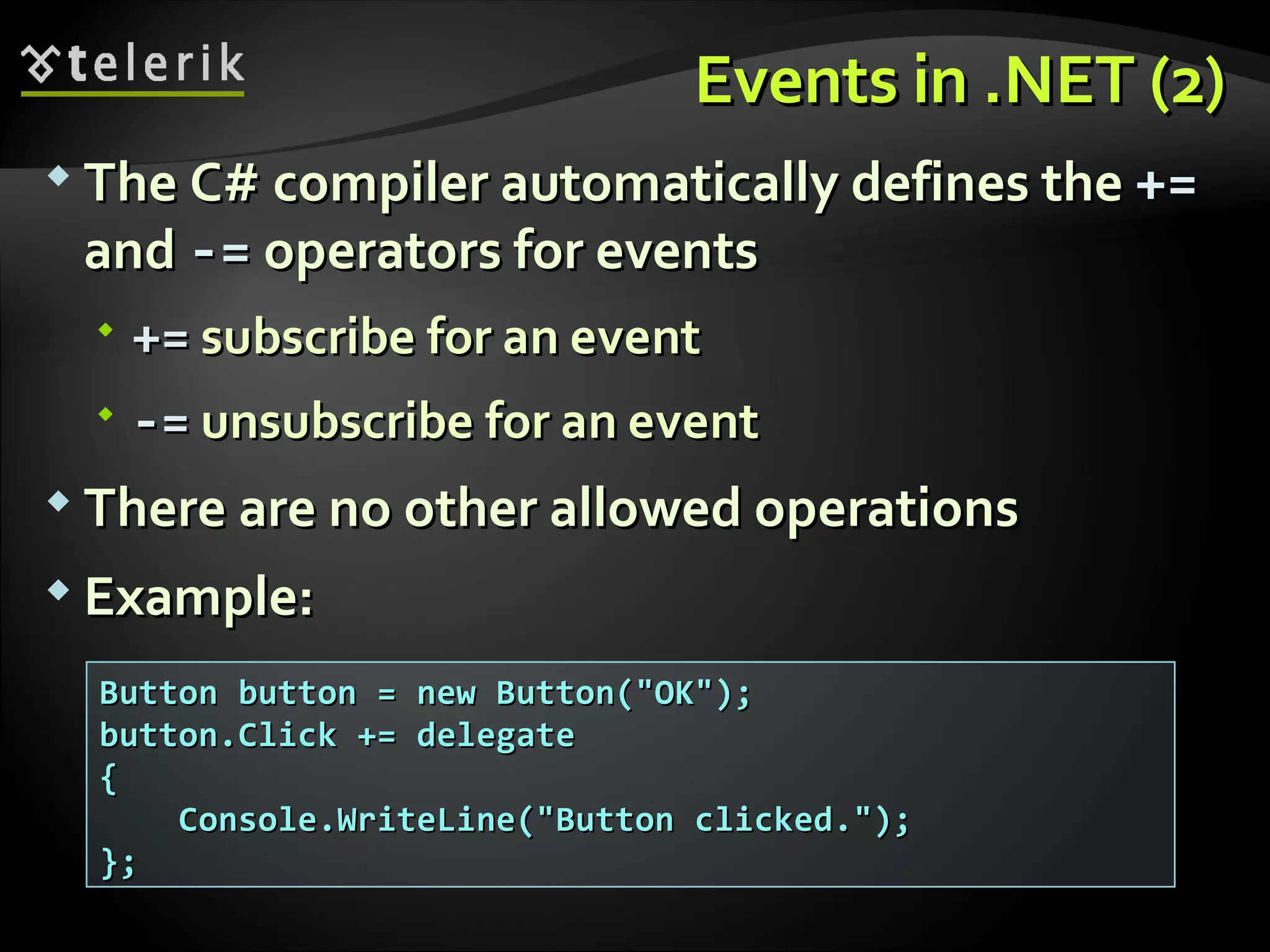 Events inEvents in .NET (2).NET (2)  The C# compiler automatically defines theThe C# compiler automatically defines the +=+= andand -=-= operators for eventsoperators for events  +=+= subscribe for an eventsubscribe for an event  -=-= unsubscribe for an eventunsubscribe for an event  There are no other allowed operationsThere are no other allowed operations  Example:Example: Button button = new Button("OK");Button button = new Button("OK"); button.Click += delegatebutton.Click += delegate {{ Console.WriteLine("Button clicked.");Console.WriteLine("Button clicked."); };}; 