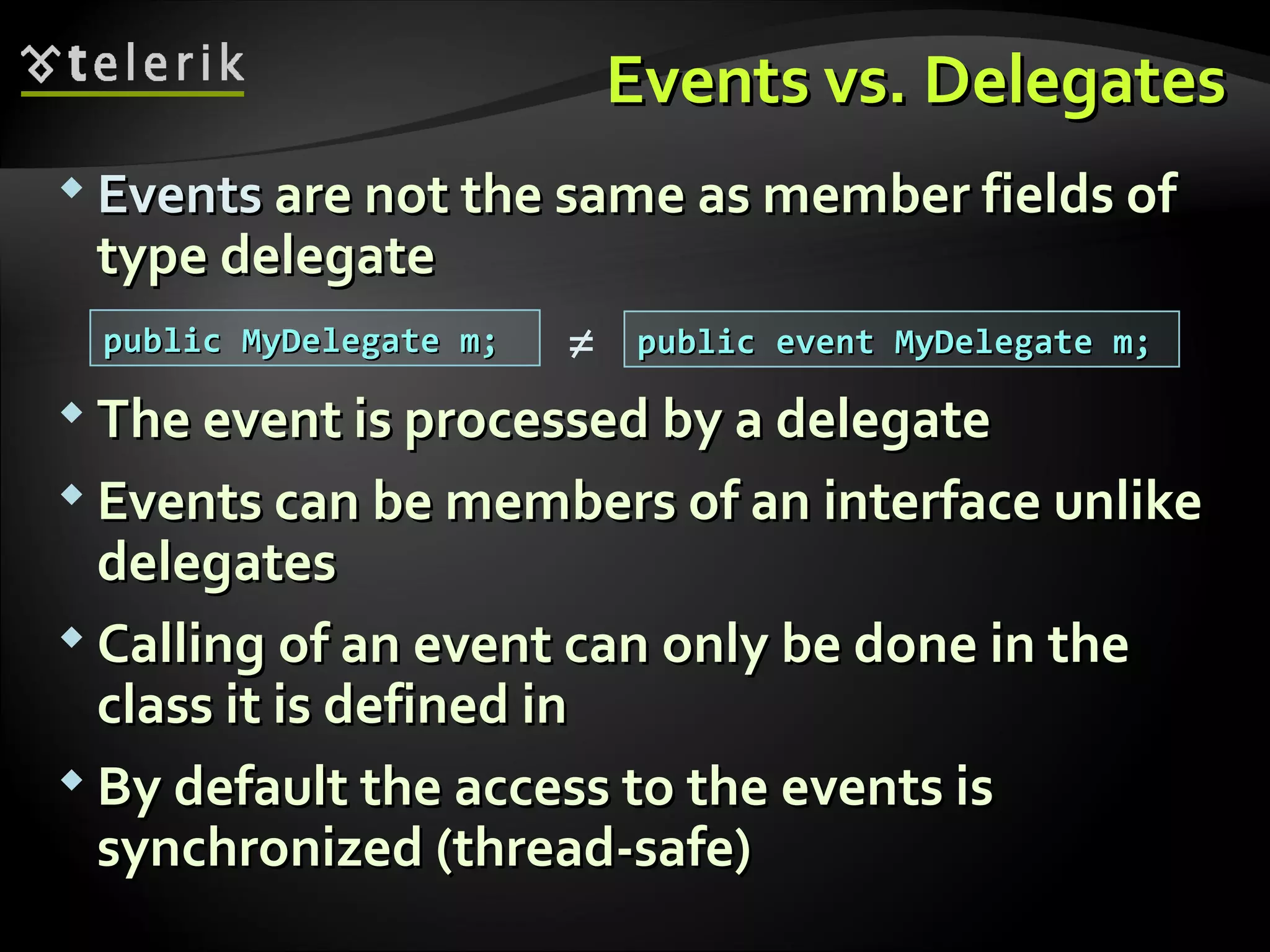Events vs. DelegatesEvents vs. Delegates  EventsEvents are not the same asare not the same as member fields ofmember fields of type delegatetype delegate  The event is processed by a delegateThe event is processed by a delegate  Events can be members of an interface unlikeEvents can be members of an interface unlike delegatesdelegates  Calling of an event can only be doneCalling of an event can only be done in thein the class it is defined inclass it is defined in  By default the access to the events isBy default the access to the events is synchronized (thread-safe)synchronized (thread-safe) public MyDelegate m;public MyDelegate m; public event MyDelegate m;public event MyDelegate m;≠ 