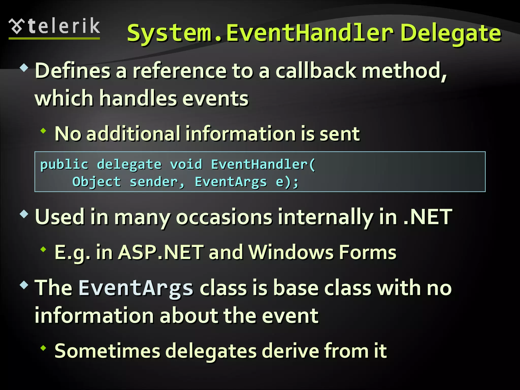 System.EventHandlerSystem.EventHandler DelegateDelegate  Defines a referenceDefines a reference to ato a callbackcallback methodmethod,, whichwhich handles eventshandles events  No additional information is sentNo additional information is sent  Used in many occasions internally inUsed in many occasions internally in .NET.NET  E.g. in ASP.NET and Windows FormsE.g. in ASP.NET and Windows Forms  TheThe EventArgsEventArgs class is base class with noclass is base class with no information about the eventinformation about the event  Sometimes delegates derive from itSometimes delegates derive from it public delegate void EventHandler(public delegate void EventHandler( Object sender, EventArgs e);Object sender, EventArgs e); 