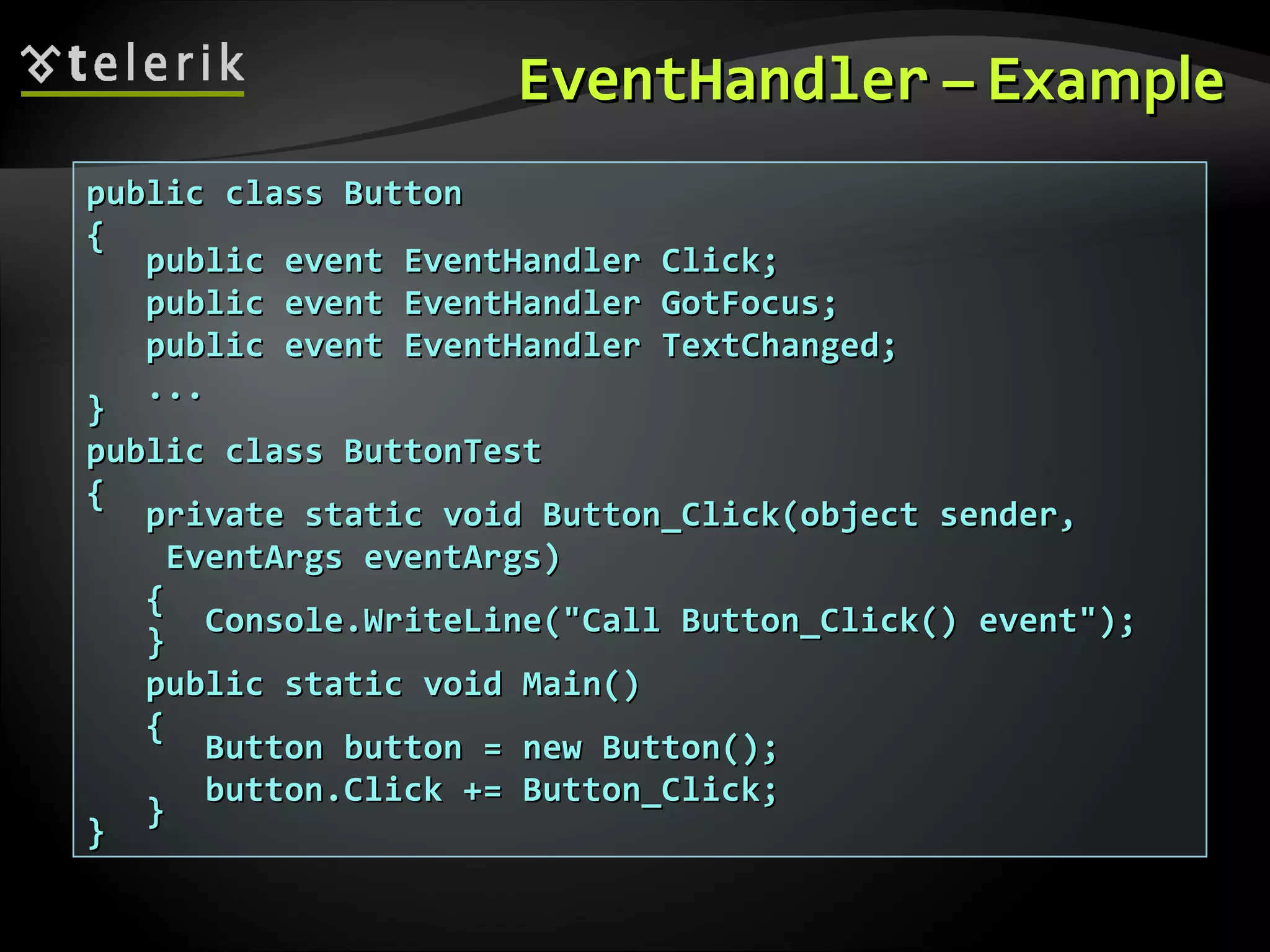EventHandlerEventHandler – Example– Example public class Buttonpublic class Button {{ public event EventHandler Click;public event EventHandler Click; public event EventHandler GotFocus;public event EventHandler GotFocus; public event EventHandler TextChanged;public event EventHandler TextChanged; ...... }} public class ButtonTestpublic class ButtonTest {{ private static void Button_Click(object sender,private static void Button_Click(object sender, EventArgs eventArgs)EventArgs eventArgs) {{ Console.WriteLine("Call Button_Click() event");Console.WriteLine("Call Button_Click() event"); }} public static void Main()public static void Main() {{ Button button = new Button();Button button = new Button(); button.Click += Button_Click;button.Click += Button_Click; }} }} 