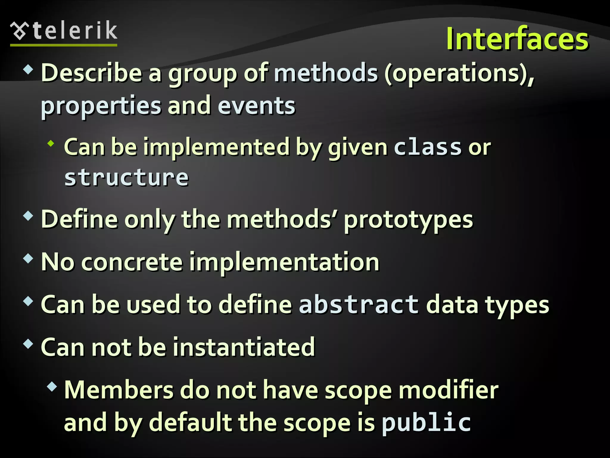 InterfacesInterfaces  Describe a group ofDescribe a group of methodsmethods (operations),(operations), propertiesproperties andand eventsevents  Can be implemented by givenCan be implemented by given classclass oror structurestructure  Define only the methods’ prototypesDefine only the methods’ prototypes  No concrete implementationNo concrete implementation  Can be used to defineCan be used to define abstractabstract data typesdata types  Can not be instantiatedCan not be instantiated  Members do not have scope modifierMembers do not have scope modifier and by default the scope isand by default the scope is publicpublic 